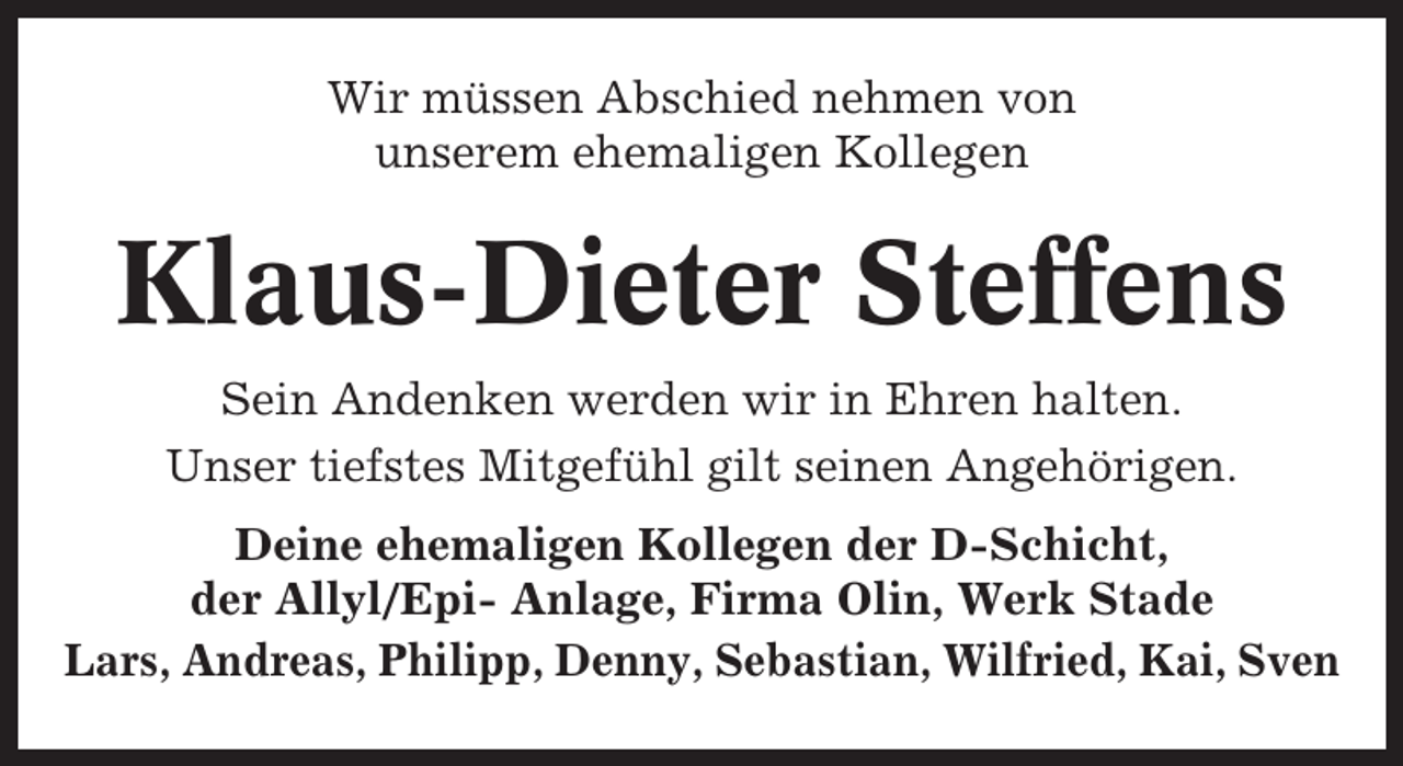 <p>Wir müssen Abschied nehmen von<br />unserem ehemaligen Kollegen</p><p>Klaus-Dieter Steffens<br />Sein Andenken werden wir in Ehren halten.<br />Unser tiefstes Mitgefühl gilt seinen Angehörigen.<br />Deine ehemaligen Kollegen der D-Schicht,<br />der Allyl/Epi- Anlage, Firma Olin, Werk Stade<br />Lars, Andreas, Philipp, Denny, Sebastian, Wilfried, Kai, Sven</p>