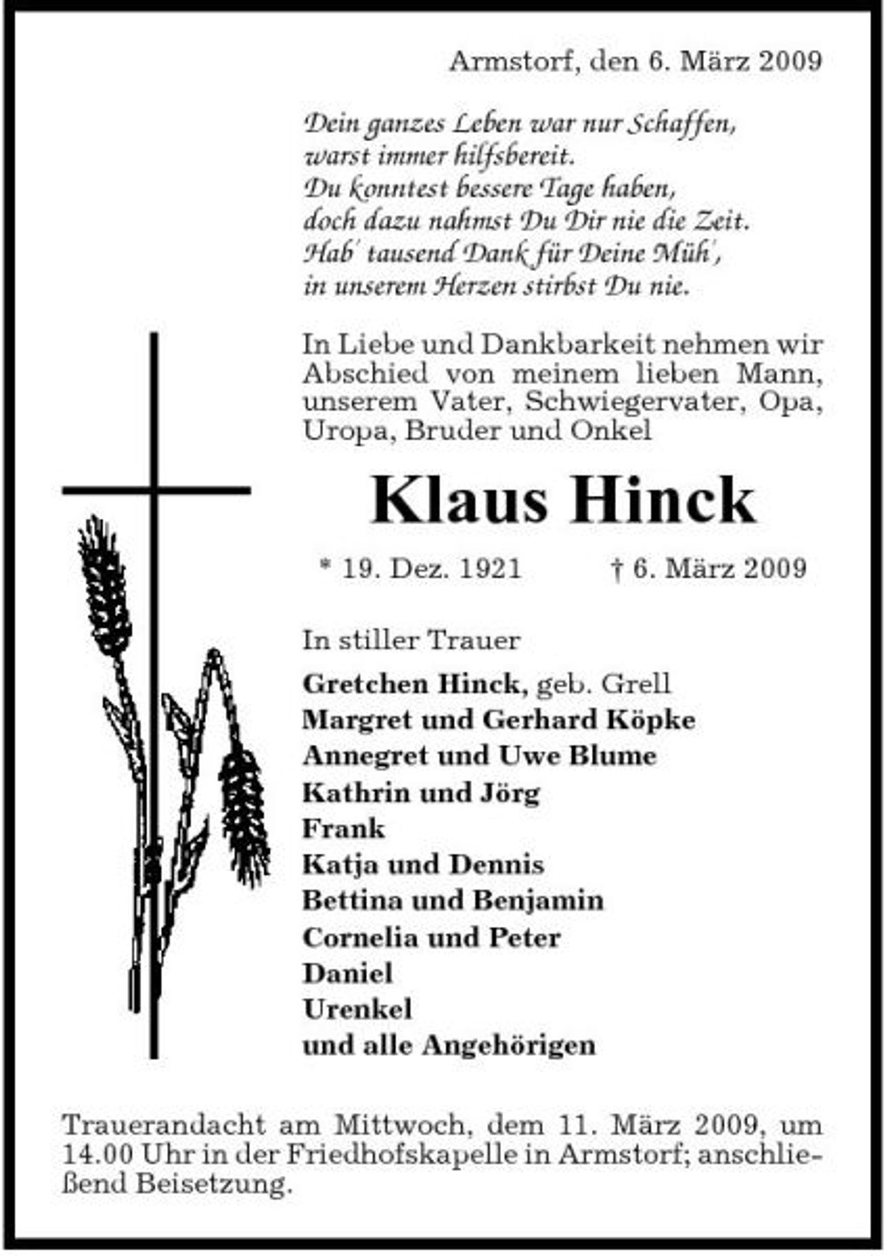 <p>Armstorf, den 6. März 2009</p><p>Dein ganzes Leben war nur Schaffen, warst immer hilfsbereit. Du konntest bessere Tage haben, doch dazu nahmst Du Dir nie die Zeit. Hab' tausend Dank für Deine Müh', in unserem Herzen stirbst Du nie.<br />In Liebe und Dankbarkeit nehmen wir Abschied von meinem lieben Mann, unserem Vater, Schwiegervater, Opa, Uropa, Bruder und Onkel</p><p>Klaus Hinck<br />* 19. Dez. 1921 † 6. März 2009 In stiller Trauer Gretchen Hinck, geb. Grell Margret und Gerhard Köpke Annegret und Uwe Blume Kathrin und Jörg Frank Katja und Dennis Bettina und Benjamin Cornelia und Peter Daniel Urenkel und alle Angehörigen Trauerandacht am Mittwoch, dem 11. März 2009, um 14.00 Uhr in der Friedhofskapelle in Armstorf; anschließend Beisetzung.</p>