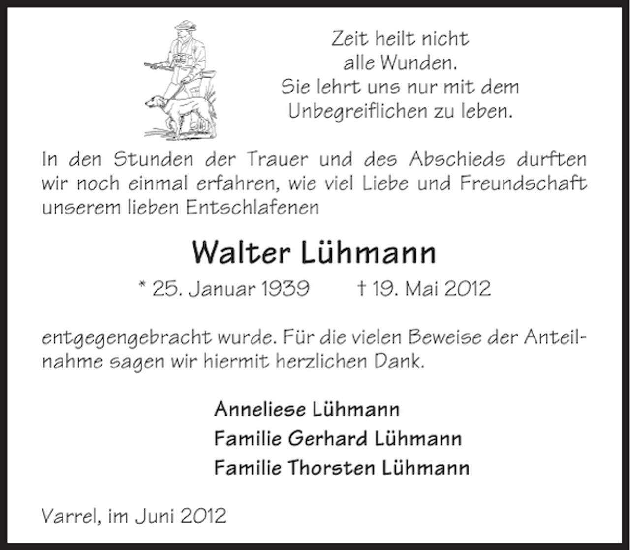 <p>Zeit heilt nicht<br />alle Wunden.<br />Sie lehrt uns nur mit dem<br />Unbegreiflichen zu leben.<br />In den Stunden der Trauer und des Abschieds durften<br />wir noch einmal erfahren, wie viel Liebe und Freundschaft<br />unserem lieben Entschlafenen</p><p>Walter Lühmann<br />* 25. Januar 1939</p><p>† 19. Mai 2012</p><p>entgegengebracht wurde. Für die vielen Beweise der Anteilnahme sagen wir hiermit herzlichen Dank.<br />Anneliese Lühmann<br />Familie Gerhard Lühmann<br />Familie Thorsten Lühmann<br />Varrel, im Juni 2012</p>
