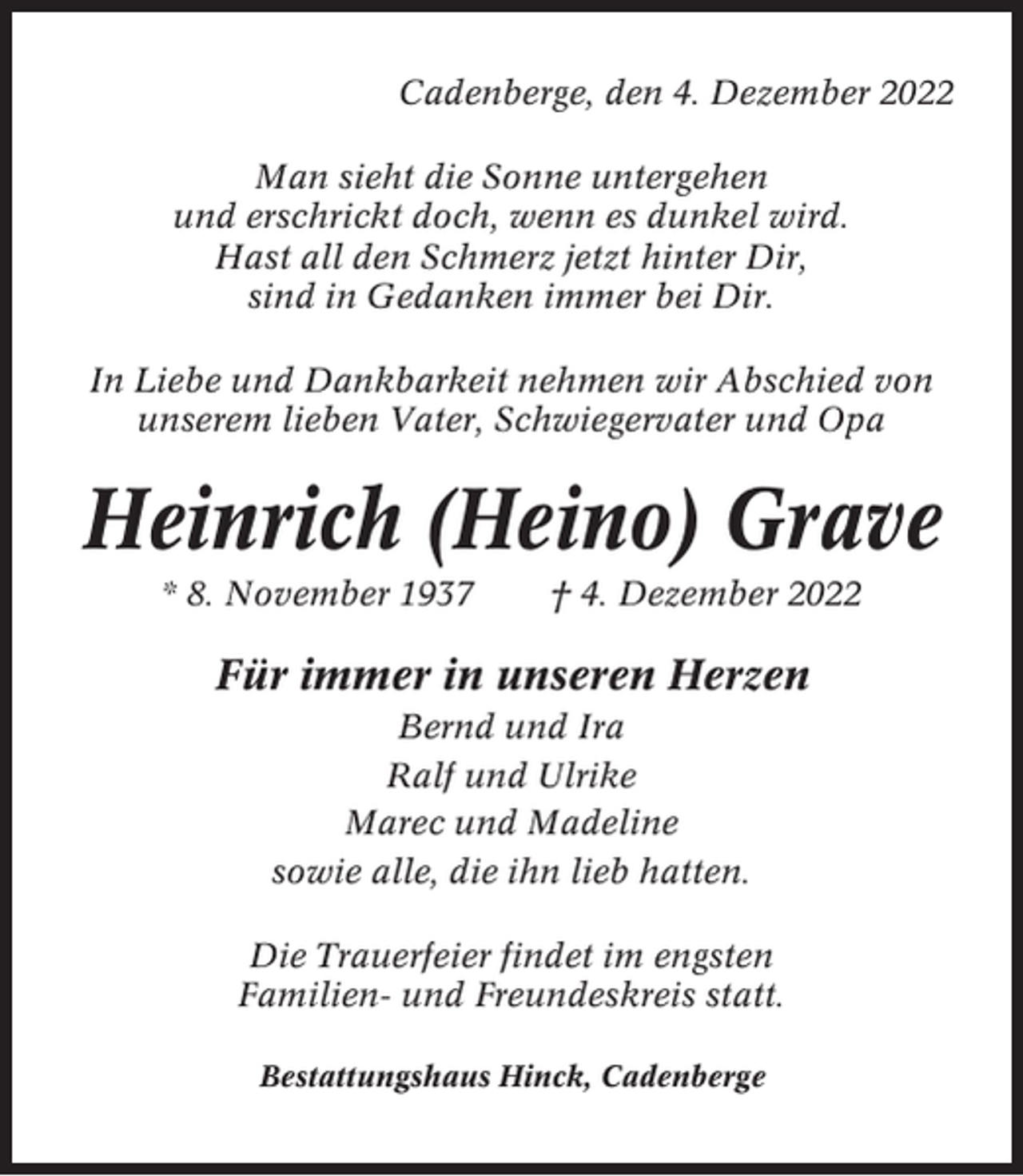 <p>Cadenberge, den 4. Dezember 2022<br />Man sieht die Sonne untergehen<br />und erschrickt doch, wenn es dunkel wird.<br />Hast all den Schmerz jetzt hinter Dir,<br />sind in Gedanken immer bei Dir.<br />In Liebe und Dankbarkeit nehmen wir Abschied von<br />unserem lieben Vater, Schwiegervater und Opa</p><p>Heinrich (Heino) Grave<br />* 8. November 1937</p><p>† 4. Dezember 2022</p><p>Für immer in unseren Herzen<br />Bernd und Ira<br />Ralf und Ulrike<br />Marec und Madeline<br />sowie alle, die ihn lieb hatten.<br />Die Trauerfeier findet im engsten<br />Familien- und Freundeskreis statt.<br />Bestattungshaus Hinck, Cadenberge</p>