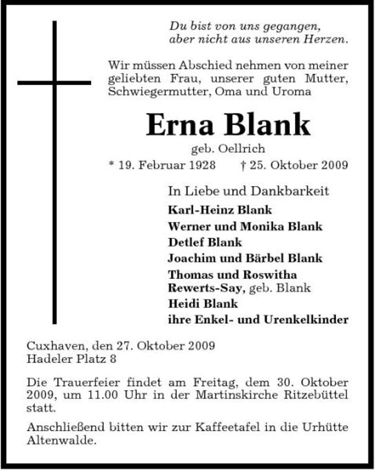 <p>Du bist von uns gegangen, aber nicht aus unseren Herzen. Wir müssen Abschied nehmen von meiner geliebten Frau, unserer guten Mutter, Schwiegermutter, Oma und Uroma</p><p>Erna Blank<br />geb. Oellrich * 19. Februar 1928 † 25. Oktober 2009</p><p>In Liebe und Dankbarkeit<br />Karl-Heinz Blank Werner und Monika Blank Detlef Blank Joachim und Bärbel Blank Thomas und Roswitha Rewerts-Say, geb. Blank Heidi Blank ihre Enkel- und Urenkelkinder Cuxhaven, den 27. Oktober 2009 Hadeler Platz 8 Die Trauerfeier findet am Freitag, dem 30. Oktober 2009, um 11.00 Uhr in der Martinskirche Ritzebüttel statt. Anschließend bitten wir zur Kaffeetafel in die Urhütte Altenwalde.</p>