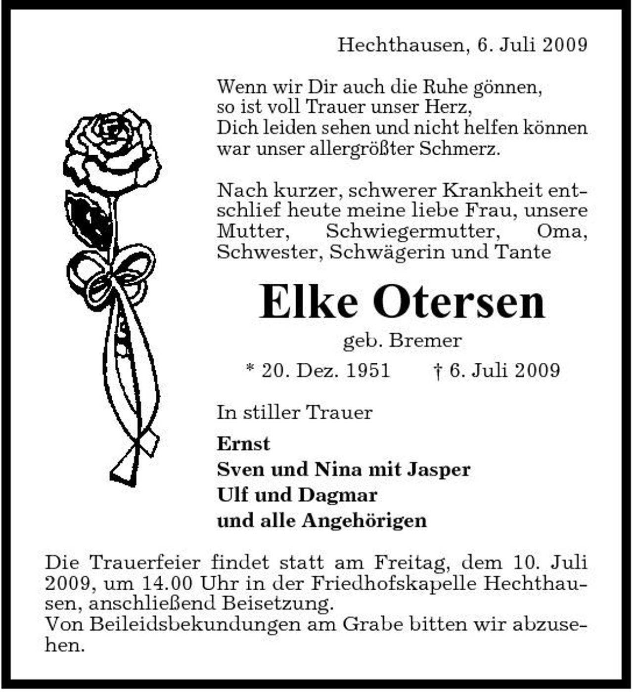 <p>Hechthausen, 6. Juli 2009 Wenn wir Dir auch die Ruhe gönnen, so ist voll Trauer unser Herz, Dich leiden sehen und nicht helfen können war unser allergrößter Schmerz. Nach kurzer, schwerer Krankheit entschlief heute meine liebe Frau, unsere Mutter, Schwiegermutter, Oma, Schwester, Schwägerin und Tante</p><p>Elke Otersen<br />geb. Bremer * 20. Dez. 1951 † 6. Juli 2009 In stiller Trauer Ernst Sven und Nina mit Jasper Ulf und Dagmar und alle Angehörigen Die Trauerfeier findet statt am Freitag, dem 10. Juli 2009, um 14.00 Uhr in der Friedhofskapelle Hechthausen, anschließend Beisetzung. Von Beileidsbekundungen am Grabe bitten wir abzusehen.</p>
