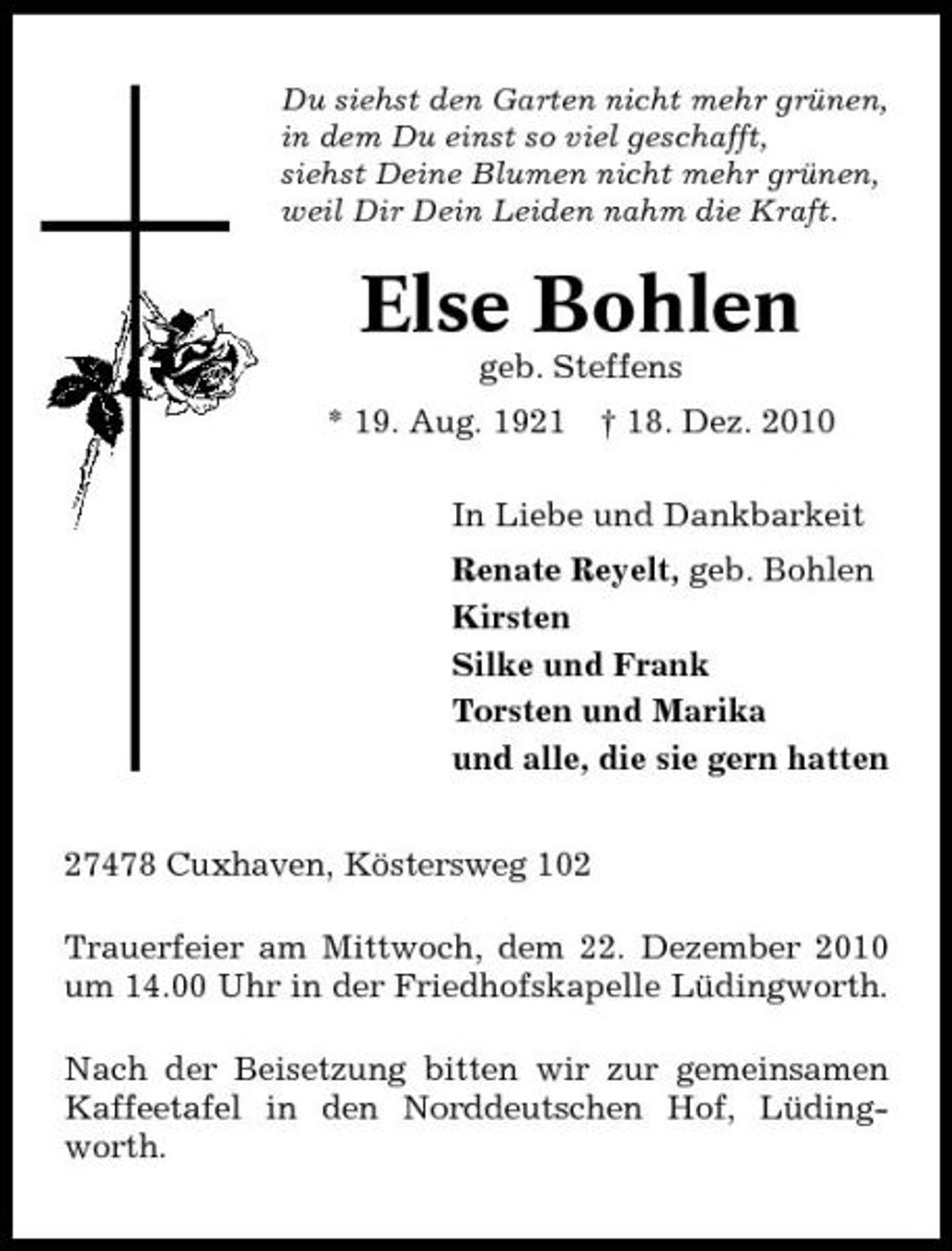 <p>Du siehst den Garten nicht mehr grünen, in dem Du einst so viel geschafft, siehst Deine Blumen nicht mehr grünen, weil Dir Dein Leiden nahm die Kraft.</p><p>Else Bohlen<br />geb. Steffens * 19. Aug. 1921 † 18. Dez. 2010 In Liebe und Dankbarkeit Renate Reyelt, geb. Bohlen Kirsten Silke und Frank Torsten und Marika und alle, die sie gern hatten 27478 Cuxhaven, Köstersweg 102 Trauerfeier am Mittwoch, dem 22. Dezember 2010 um 14.00 Uhr in der Friedhofskapelle Lüdingworth. Nach der Beisetzung bitten wir zur gemeinsamen Kaffeetafel in den Norddeutschen Hof, Lüdingworth.</p>