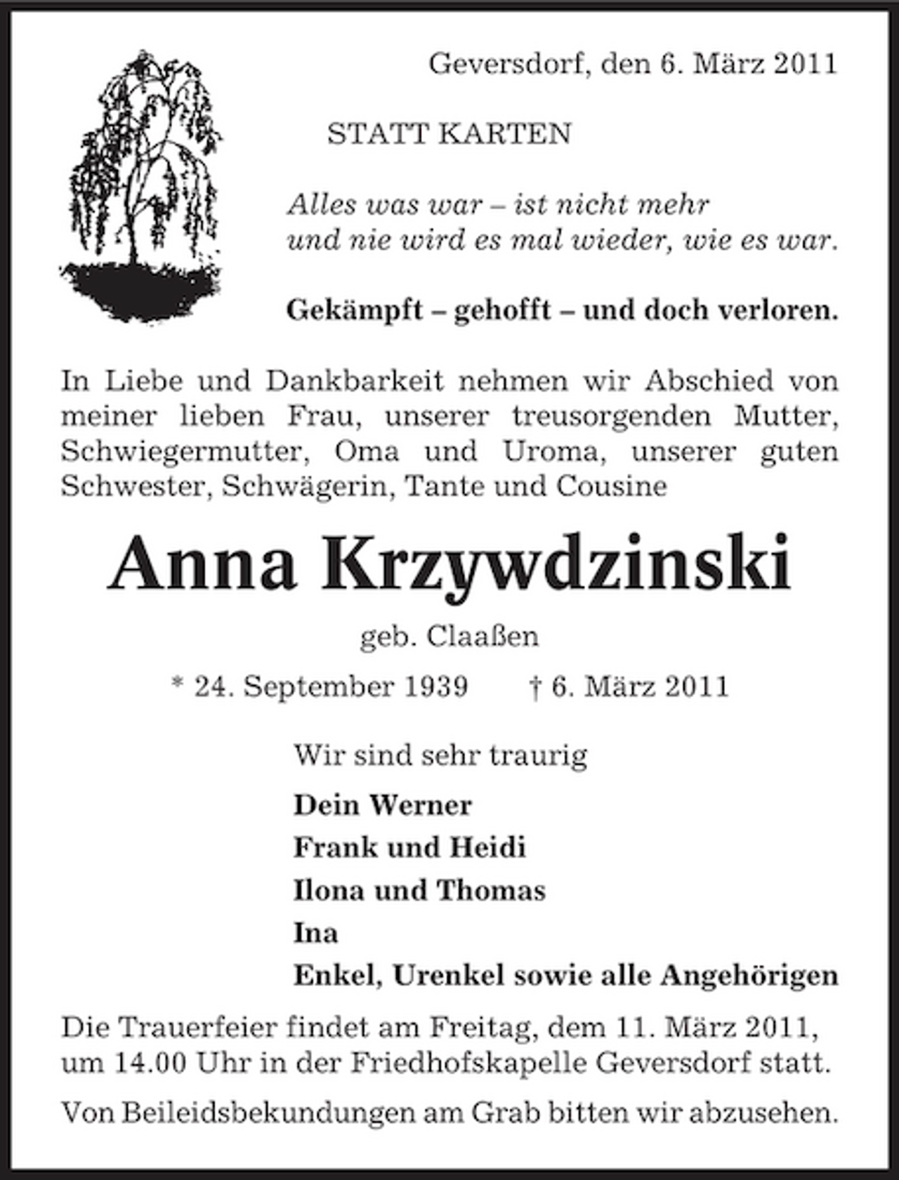 <p>Geversdorf, den 6. März 2011 STATT KARTEN Alles was war – ist nicht mehr und nie wird es mal wieder, wie es war. Gekämpft – gehofft – und doch verloren. In Liebe und Dankbarkeit nehmen wir Abschied von meiner lieben Frau, unserer treusorgenden Mutter, Schwiegermutter, Oma und Uroma, unserer guten Schwester, Schwägerin, Tante und Cousine</p><p>Anna Krzywdzinski<br />geb. Claaßen * 24. September 1939 † 6. März 2011 Wir sind sehr traurig Dein Werner Frank und Heidi Ilona und Thomas Ina Enkel, Urenkel sowie alle Angehörigen Die Trauerfeier findet am Freitag, dem 11. März 2011, um 14.00 Uhr in der Friedhofskapelle Geversdorf statt. Von Beileidsbekundungen am Grab bitten wir abzusehen.</p>