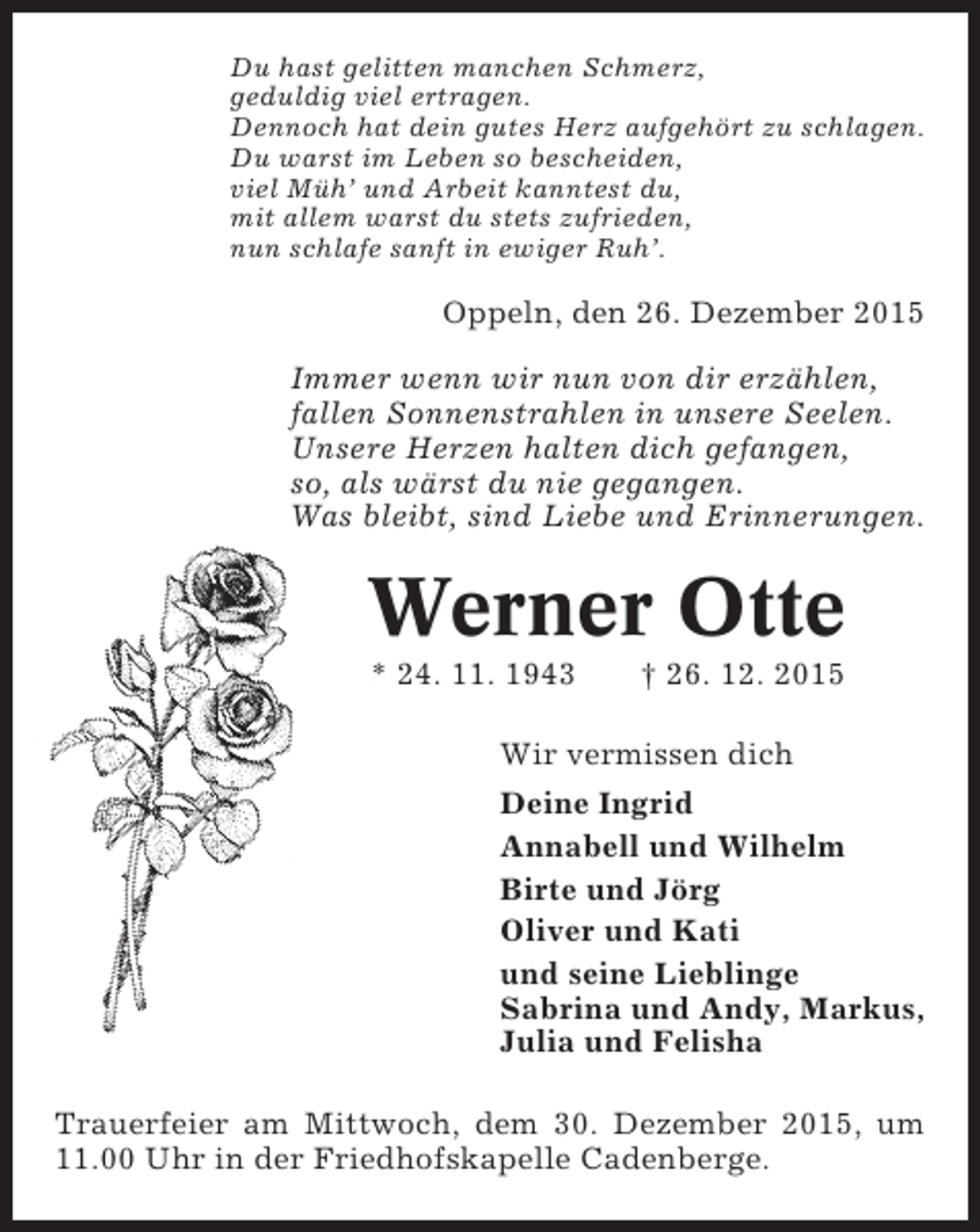 <p>Du hast gelitten manchen Schmerz,<br />geduldig viel ertragen.<br />Dennoch hat dein gutes Herz aufgehÃ¶rt zu schlagen.<br />Du warst im Leben so bescheiden,<br />viel MÃ¼hÂ’ und Arbeit kanntest du,<br />mit allem warst du stets zufrieden,<br />nun schlafe sanft in ewiger RuhÂ’.</p><p>Oppeln, den 26. Dezember 2015<br />Immer wenn wir nun von dir erzÃ¤hlen,<br />fallen Sonnenstrahlen in unsere Seelen.<br />Unsere Herzen halten dich gefangen,<br />so, als wÃ¤rst du nie gegangen.<br />Was bleibt, sind Liebe und Erinnerungen.</p><p>Werner Otte<br />* 24. 11. 1943</p><p>Â† 26. 12. 2015</p><p>Wir vermissen dich<br />Deine Ingrid<br />Annabell und Wilhelm<br />Birte und JÃ¶rg<br />Oliver und Kati<br />und seine Lieblinge<br />Sabrina und Andy, Markus,<br />Julia und Felisha<br />Trauerfeier am Mittwoch, dem 30. Dezember 2015, um<br />11.00 Uhr in der Friedhofskapelle Cadenberge.</p>