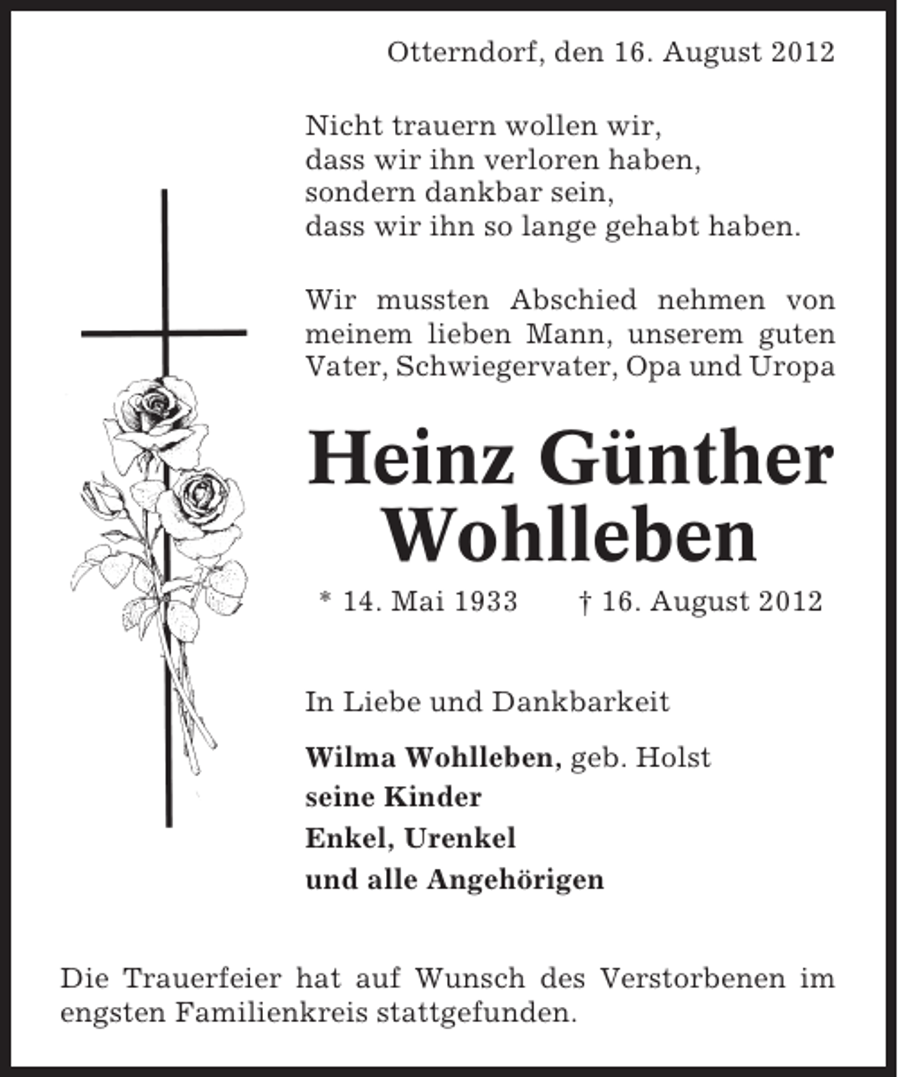 <p>Otterndorf, den 16. August 2012<br />Nicht trauern wollen wir,<br />dass wir ihn verloren haben,<br />sondern dankbar sein,<br />dass wir ihn so lange gehabt haben.<br />Wir mussten Abschied nehmen von<br />meinem lieben Mann, unserem guten<br />Vater, Schwiegervater, Opa und Uropa</p><p>Heinz Günther<br />Wohlleben<br />* 14. Mai 1933</p><p>† 16. August 2012</p><p>In Liebe und Dankbarkeit<br />Wilma Wohlleben, geb. Holst<br />seine Kinder<br />Enkel, Urenkel<br />und alle Angehörigen<br />Die Trauerfeier hat auf Wunsch des Verstorbenen im<br />engsten Familienkreis stattgefunden.</p>