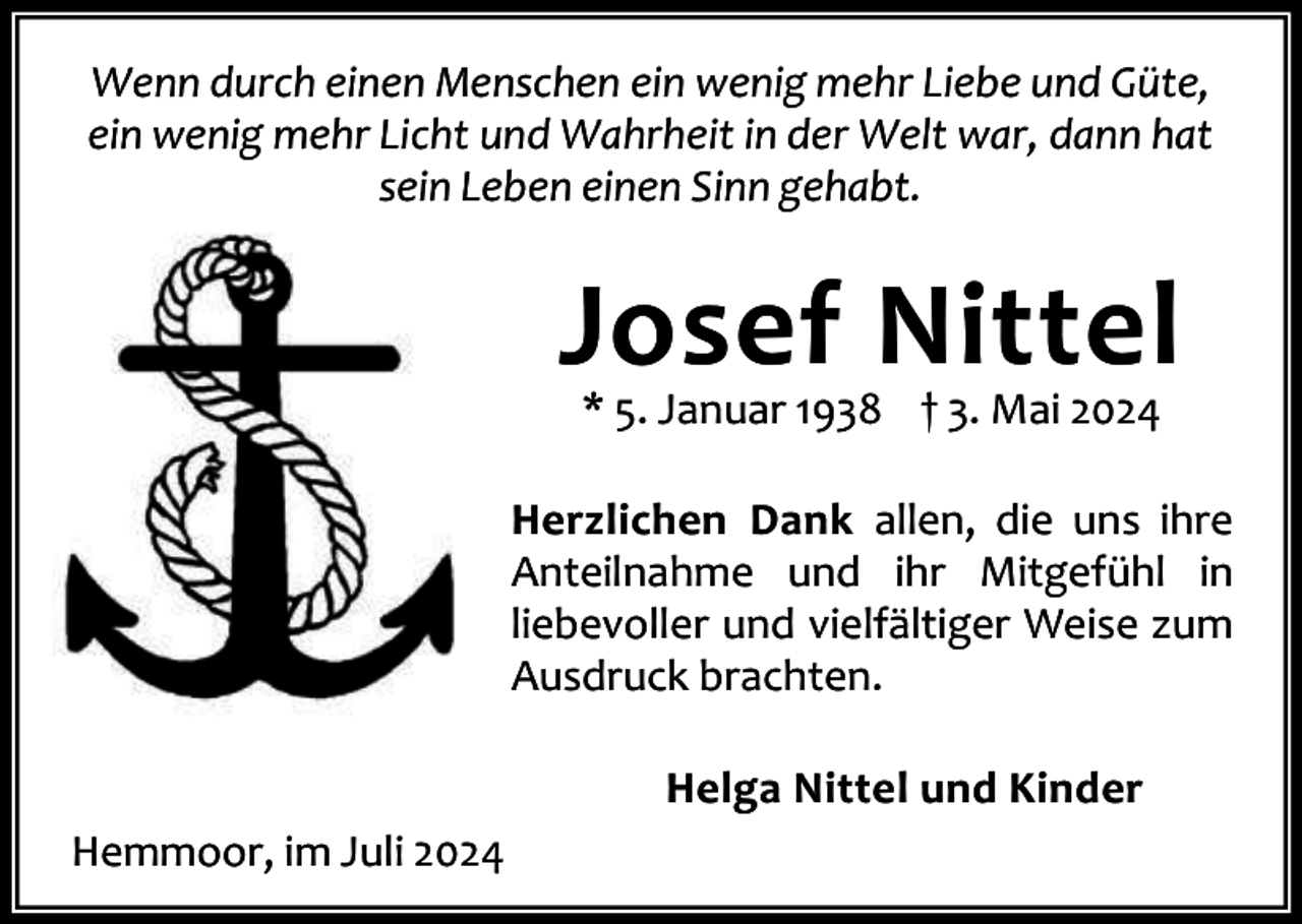<p>Wenn durch einen Menschen ein wenig mehr Liebe und Güte,<br />ein wenig mehr Licht und Wahrheit in der Welt war, dann hat<br />sein Leben einen Sinn gehabt.</p><p>Josef Nittel<br />* 5. Januar 1938 † 3. Mai 2024</p><p>Herzlichen Dank allen, die uns ihre<br />Anteilnahme und ihr Mitgefühl in<br />liebevoller und vielfältiger Weise zum<br />Ausdruck brachten.<br />Helga Nittel und Kinder<br />Hemmoor, im Juli 2024</p>