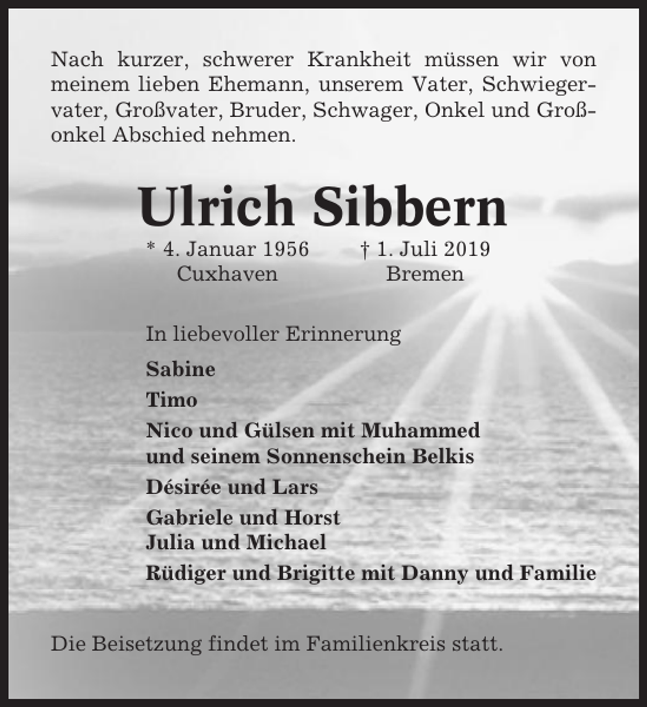 <p>Nach kurzer, schwerer Krankheit müssen wir von<br />meinem lieben Ehemann, unserem Vater, Schwiegervater, Großvater, Bruder, Schwager, Onkel und Großonkel Abschied nehmen.</p><p>Ulrich Sibbern<br />* 4. Januar 1956<br />Cuxhaven</p><p>† 1. Juli 2019<br />Bremen</p><p>In liebevoller Erinnerung<br />Sabine<br />Timo<br />Nico und Gülsen mit Muhammed<br />und seinem Sonnenschein Belkis<br />Désirée und Lars<br />Gabriele und Horst<br />Julia und Michael<br />Rüdiger und Brigitte mit Danny und Familie<br />Die Beisetzung findet im Familienkreis statt.</p>