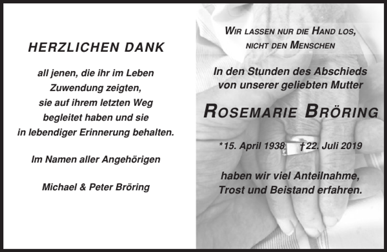 <p>HERZLICHEN DANK<br />all jenen, die ihr im Leben<br />Zuwendung zeigten,<br />sie auf ihrem letzten Weg<br />begleitet haben und sie</p><p>WIR LASSEN NUR DIE HAND LOS,<br />NICHT DEN MENSCHEN<br />In den Stunden des Abschieds<br />von unserer geliebten Mutter</p><p>R OSEMARIE B RÖRING</p><p>in lebendiger Erinnerung behalten.<br />* 15. April 1938</p><p>† 22. Juli 2019</p><p>Im Namen aller Angehörigen<br />Michael &amp; Peter Bröring</p><p>haben wir viel Anteilnahme,<br />Trost und Beistand erfahren.</p>