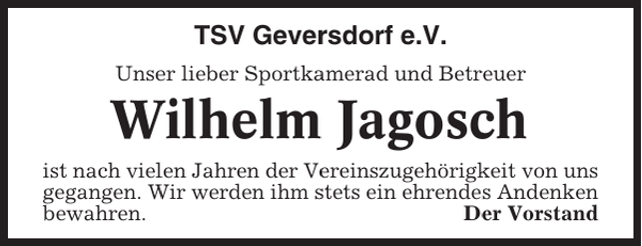 <p>TSV Geversdorf e.V.<br />Unser lieber Sportkamerad und Betreuer</p><p>Wilhelm Jagosch<br />ist nach vielen Jahren der Vereinszugehörigkeit von uns<br />gegangen. Wir werden ihm stets ein ehrendes Andenken<br />bewahren.<br />Der Vorstand</p>