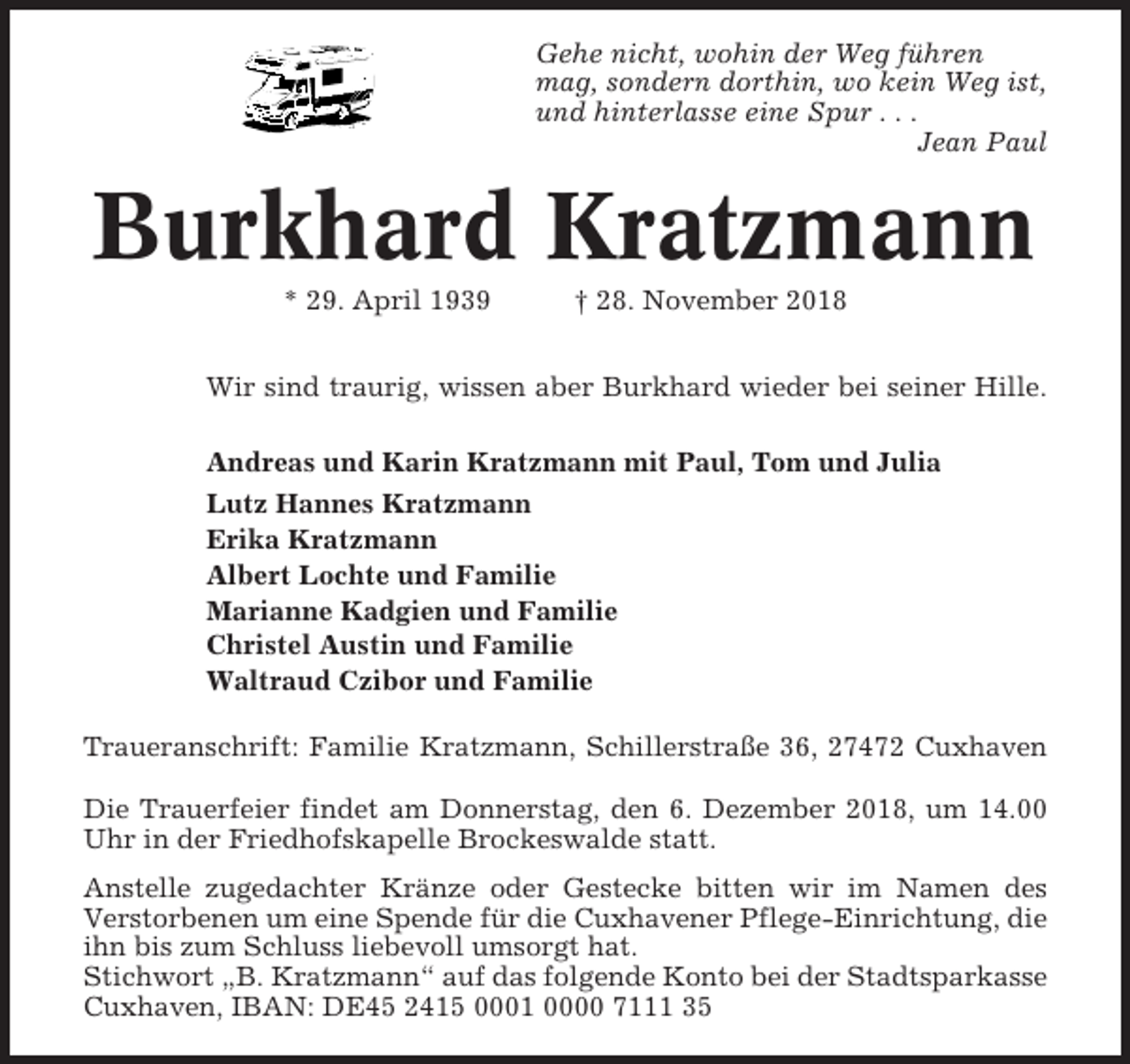 <p>Gehe nicht, wohin der Weg führen<br />mag, sondern dorthin, wo kein Weg ist,<br />und hinterlasse eine Spur . . .<br />Jean Paul</p><p>Burkhard Kratzmann<br />* 29. April 1939</p><p>† 28. November 2018</p><p>Wir sind traurig, wissen aber Burkhard wieder bei seiner Hille.<br />Andreas und Karin Kratzmann mit Paul, Tom und Julia<br />Lutz Hannes Kratzmann<br />Erika Kratzmann<br />Albert Lochte und Familie<br />Marianne Kadgien und Familie<br />Christel Austin und Familie<br />Waltraud Czibor und Familie<br />Traueranschrift: Familie Kratzmann, Schillerstraße 36, 27472 Cuxhaven<br />Die Trauerfeier findet am Donnerstag, den 6. Dezember 2018, um 14.00<br />Uhr in der Friedhofskapelle Brockeswalde statt.<br />Anstelle zugedachter Kränze oder Gestecke bitten wir im Namen des<br />Verstorbenen um eine Spende für die Cuxhavener Pflege-Einrichtung, die<br />ihn bis zum Schluss liebevoll umsorgt hat.<br />Stichwort „B. Kratzmann“ auf das folgende Konto bei der Stadtsparkasse<br />Cuxhaven, IBAN: DE45 2415 0001 0000 7111 35</p>