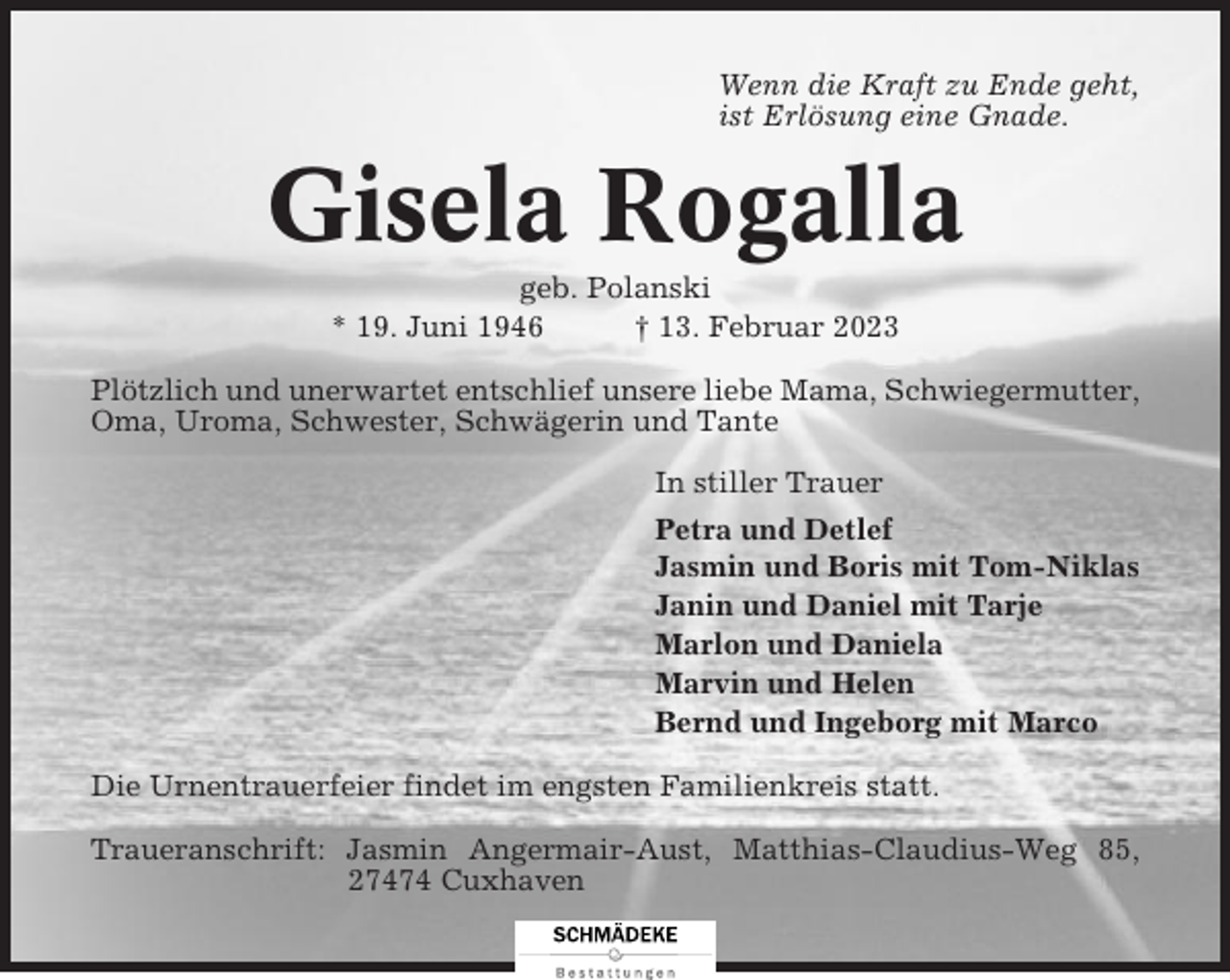 <p>Wenn die Kraft zu Ende geht,<br />ist Erlösung eine Gnade.</p><p>Gisela Rogalla<br />geb. Polanski<br />* 19. Juni 1946<br />† 13. Februar 2023<br />Plötzlich und unerwartet entschlief unsere liebe Mama, Schwiegermutter,<br />Oma, Uroma, Schwester, Schwägerin und Tante<br />In stiller Trauer<br />Petra und Detlef<br />Jasmin und Boris mit Tom-Niklas<br />Janin und Daniel mit Tarje<br />Marlon und Daniela<br />Marvin und Helen<br />Bernd und Ingeborg mit Marco<br />Die Urnentrauerfeier findet im engsten Familienkreis statt.<br />Traueranschrift: Jasmin Angermair-Aust, Matthias-Claudius-Weg 85,<br />27474 Cuxhaven</p>