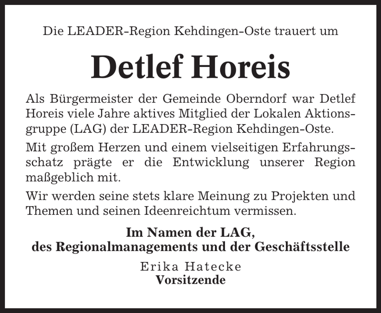 <p>Die LEADER-Region Kehdingen-Oste trauert um</p><p>Detlef Horeis<br />Als Bürgermeister der Gemeinde Oberndorf war Detlef<br />Horeis viele Jahre aktives Mitglied der Lokalen Aktionsgruppe (LAG) der LEADER-Region Kehdingen-Oste.<br />Mit großem Herzen und einem vielseitigen Erfahrungsschatz prägte er die Entwicklung unserer Region<br />maßgeblich mit.<br />Wir werden seine stets klare Meinung zu Projekten und<br />Themen und seinen Ideenreichtum vermissen.</p><p>Im Namen der LAG,<br />des Regionalmanagements und der Geschäftsstelle<br />Erika Hatecke<br />Vorsitzende</p>