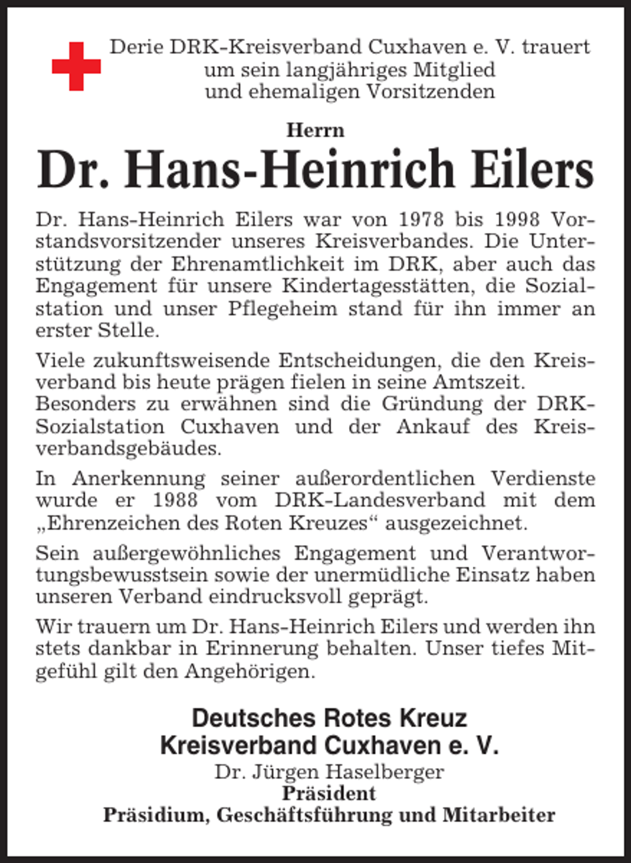 <p>Derie DRK-Kreisverband Cuxhaven e. V. trauert<br />um sein langjähriges Mitglied<br />und ehemaligen Vorsitzenden<br />Herrn</p><p>Dr. Hans-Heinrich Eilers<br />Dr. Hans-Heinrich Eilers war von 1978 bis 1998 Vorstandsvorsitzender unseres Kreisverbandes. Die Unterstützung der Ehrenamtlichkeit im DRK, aber auch das<br />Engagement für unsere Kindertagesstätten, die Sozialstation und unser Pflegeheim stand für ihn immer an<br />erster Stelle.<br />Viele zukunftsweisende Entscheidungen, die den Kreisverband bis heute prägen fielen in seine Amtszeit.<br />Besonders zu erwähnen sind die Gründung der DRKSozialstation Cuxhaven und der Ankauf des Kreisverbandsgebäudes.<br />In Anerkennung seiner außerordentlichen Verdienste<br />wurde er 1988 vom DRK-Landesverband mit dem<br />„Ehrenzeichen des Roten Kreuzes“ ausgezeichnet.<br />Sein außergewöhnliches Engagement und Verantwortungsbewusstsein sowie der unermüdliche Einsatz haben<br />unseren Verband eindrucksvoll geprägt.<br />Wir trauern um Dr. Hans-Heinrich Eilers und werden ihn<br />stets dankbar in Erinnerung behalten. Unser tiefes Mitgefühl gilt den Angehörigen.</p><p>Deutsches Rotes Kreuz<br />Kreisverband Cuxhaven e. V.<br />Dr. Jürgen Haselberger<br />Präsident<br />Präsidium, Geschäftsführung und Mitarbeiter</p>