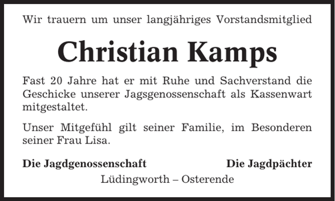 <p>Wir trauern um unser langjähriges Vorstandsmitglied</p><p>Christian Kamps<br />Fast 20 Jahre hat er mit Ruhe und Sachverstand die<br />Geschicke unserer Jagsgenossenschaft als Kassenwart<br />mitgestaltet.<br />Unser Mitgefühl gilt seiner Familie, im Besonderen<br />seiner Frau Lisa.<br />Die Jagdgenossenschaft<br />Die Jagdpächter<br />Lüdingworth – Osterende</p>