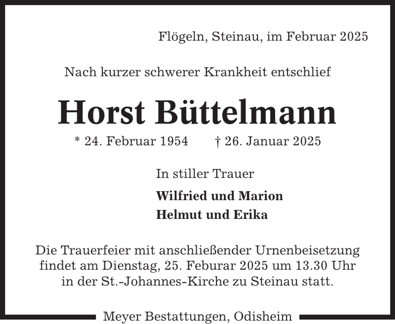 <p>Flögeln, Steinau, im Februar 2025<br />Nach kurzer schwerer Krankheit entschlief</p><p>Horst Büttelmann<br />* 24. Februar 1954</p><p>† 26. Januar 2025</p><p>In stiller Trauer<br />Wilfried und Marion<br />Helmut und Erika<br />Die Trauerfeier mit anschließender Urnenbeisetzung<br />findet am Dienstag, 25. Feburar 2025 um 13.30 Uhr<br />in der St.-Johannes-Kirche zu Steinau statt.<br />Meyer Bestattungen, Odisheim</p>