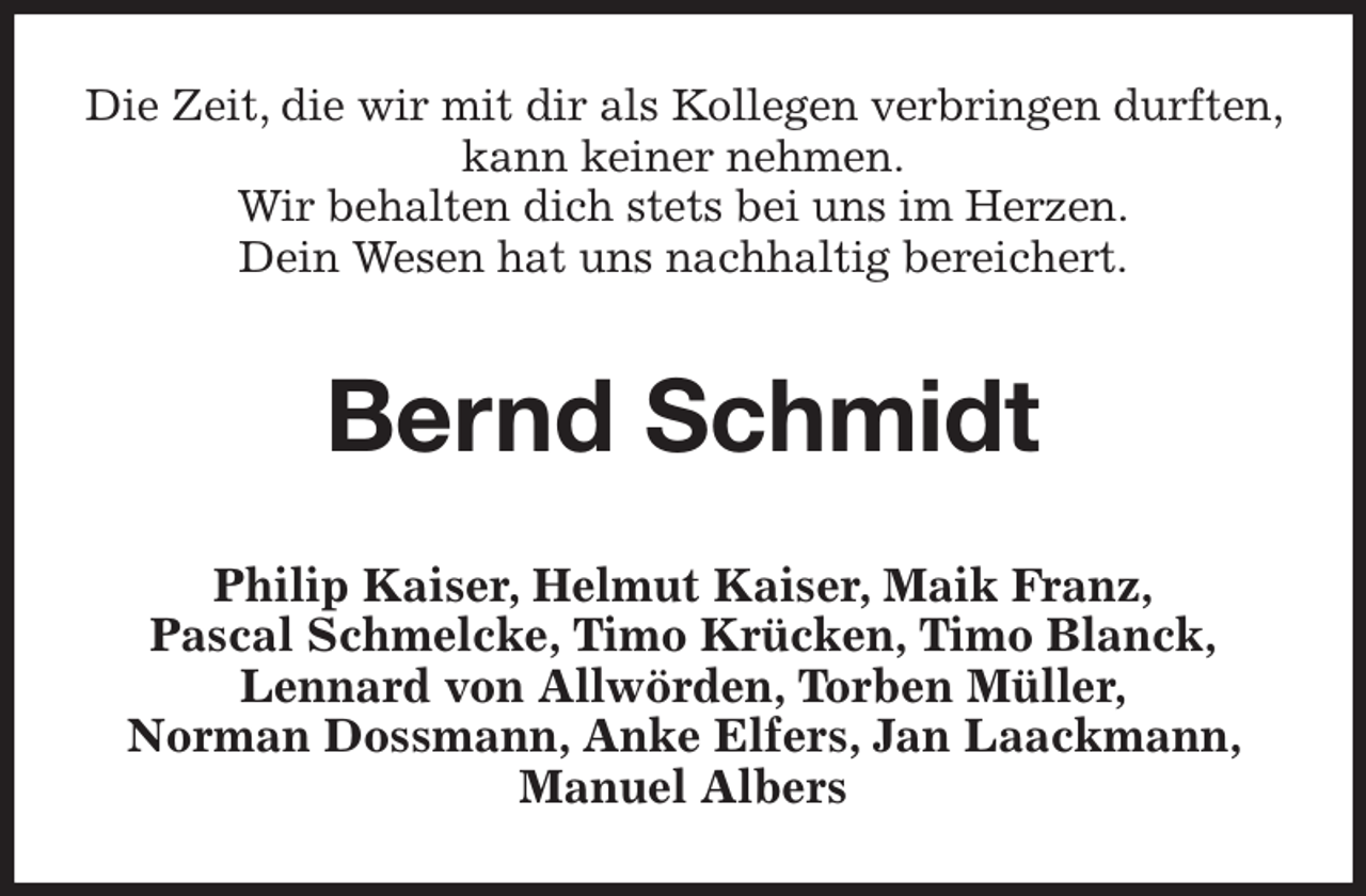 <p>Die Zeit, die wir mit dir als Kollegen verbringen durften,<br />kann keiner nehmen.<br />Wir behalten dich stets bei uns im Herzen.<br />Dein Wesen hat uns nachhaltig bereichert.</p><p>Bernd Schmidt<br />Philip Kaiser, Helmut Kaiser, Maik Franz,<br />Pascal Schmelcke, Timo Krücken, Timo Blanck,<br />Lennard von Allwörden, Torben Müller,<br />Norman Dossmann, Anke Elfers, Jan Laackmann,<br />Manuel Albers</p>