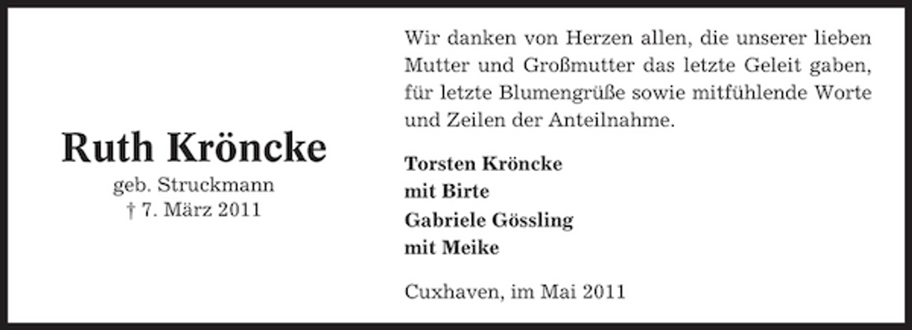 <p>Wir danken von Herzen allen, die unserer lieben Mutter und Großmutter das letzte Geleit gaben, für letzte Blumengrüße sowie mitfühlende Worte und Zeilen der Anteilnahme.</p><p>Ruth Kröncke<br />geb. Struckmann † 7. März 2011</p><p>Torsten Kröncke mit Birte Gabriele Gössling mit Meike Cuxhaven, im Mai 2011</p>