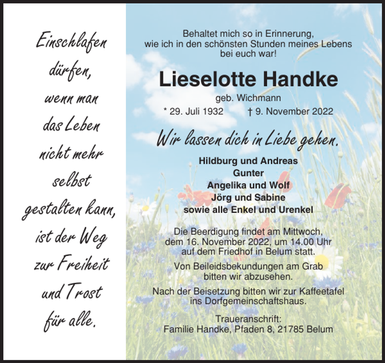 <p>Einschlafen<br />dürfen,<br />wenn man<br />das Leben<br />nicht mehr<br />selbst<br />gestalten kann,<br />ist der Weg<br />zur Freiheit<br />und Trost<br />für alle.</p><p>Behaltet mich so in Erinnerung,<br />wie ich in den schönsten Stunden meines Lebens<br />bei euch war!</p><p>Lieselotte Handke<br />geb. Wichmann<br />* 29. Juli 1932<br />† 9. November 2022</p><p>Wir lassen dich in Liebe gehen.<br />Hildburg und Andreas<br />Gunter<br />Angelika und Wolf<br />Jörg und Sabine<br />sowie alle Enkel und Urenkel<br />Die Beerdigung findet am Mittwoch,<br />dem 16. November 2022, um 14.00 Uhr<br />auf dem Friedhof in Belum statt.<br />Von Beileidsbekundungen am Grab<br />bitten wir abzusehen.<br />Nach der Beisetzung bitten wir zur Kaffeetafel<br />ins Dorfgemeinschaftshaus.<br />Traueranschrift:<br />Familie Handke, Pfaden 8, 21785 Belum</p>