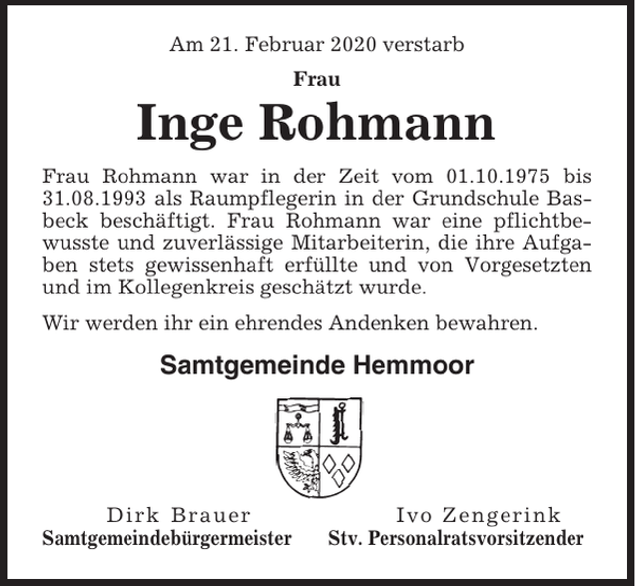 <p>Am 21. Februar 2020 verstarb<br />Frau</p><p>Inge Rohmann<br />Frau Rohmann war in der Zeit vom 01.10.1975 bis<br />31.08.1993 als Raumpflegerin in der Grundschule Basbeck beschäftigt. Frau Rohmann war eine pflichtbewusste und zuverlässige Mitarbeiterin, die ihre Aufgaben stets gewissenhaft erfüllte und von Vorgesetzten<br />und im Kollegenkreis geschätzt wurde.<br />Wir werden ihr ein ehrendes Andenken bewahren.</p><p>Samtgemeinde Hemmoor</p><p>Dirk Brauer<br />Samtgemeindebürgermeister</p><p>Ivo Zengerink<br />Stv. Personalratsvorsitzender</p>