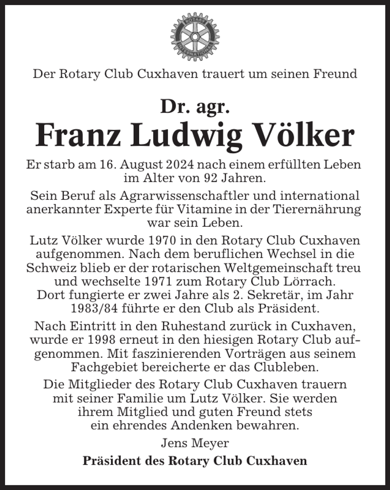 <p>Der Rotary Club Cuxhaven trauert um seinen Freund</p><p>Dr. agr.</p><p>Franz Ludwig Völker<br />Er starb am 16. August 2024 nach einem erfüllten Leben<br />im Alter von 92 Jahren.<br />Sein Beruf als Agrarwissenschaftler und international<br />anerkannter Experte für Vitamine in der Tierernährung<br />war sein Leben.<br />Lutz Völker wurde 1970 in den Rotary Club Cuxhaven<br />aufgenommen. Nach dem beruflichen Wechsel in die<br />Schweiz blieb er der rotarischen Weltgemeinschaft treu<br />und wechselte 1971 zum Rotary Club Lörrach.<br />Dort fungierte er zwei Jahre als 2. Sekretär, im Jahr<br />1983/84 führte er den Club als Präsident.<br />Nach Eintritt in den Ruhestand zurück in Cuxhaven,<br />wurde er 1998 erneut in den hiesigen Rotary Club aufgenommen. Mit faszinierenden Vorträgen aus seinem<br />Fachgebiet bereicherte er das Clubleben.<br />Die Mitglieder des Rotary Club Cuxhaven trauern<br />mit seiner Familie um Lutz Völker. Sie werden<br />ihrem Mitglied und guten Freund stets<br />ein ehrendes Andenken bewahren.<br />Jens Meyer<br />Präsident des Rotary Club Cuxhaven</p>