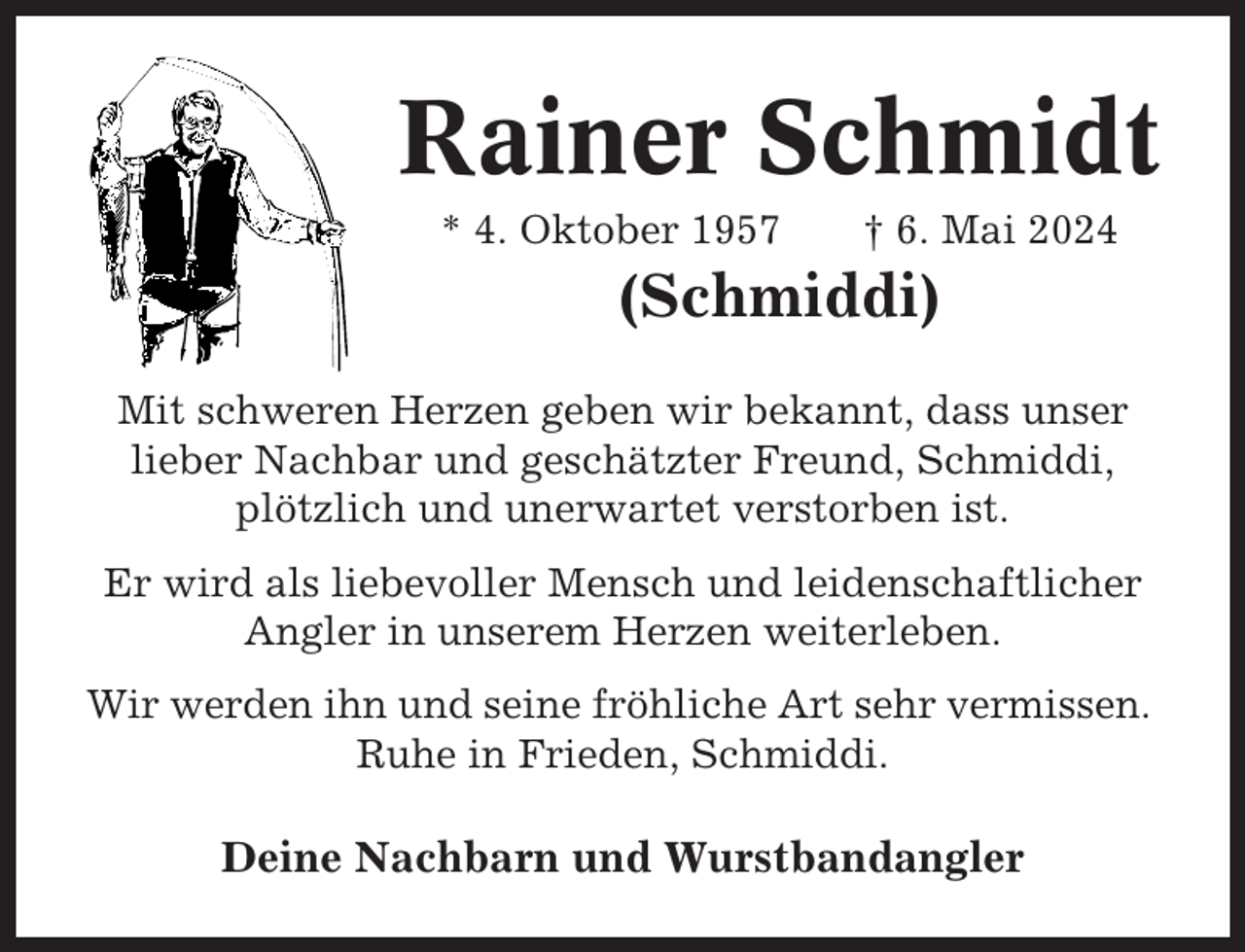 <p>Rainer Schmidt<br />* 4. Oktober 1957</p><p>† 6. Mai 2024</p><p>(Schmiddi)<br />Mit schweren Herzen geben wir bekannt, dass unser<br />lieber Nachbar und geschätzter Freund, Schmiddi,<br />plötzlich und unerwartet verstorben ist.<br />Er wird als liebevoller Mensch und leidenschaftlicher<br />Angler in unserem Herzen weiterleben.<br />Wir werden ihn und seine fröhliche Art sehr vermissen.<br />Ruhe in Frieden, Schmiddi.</p><p>Deine Nachbarn und Wurstbandangler</p>