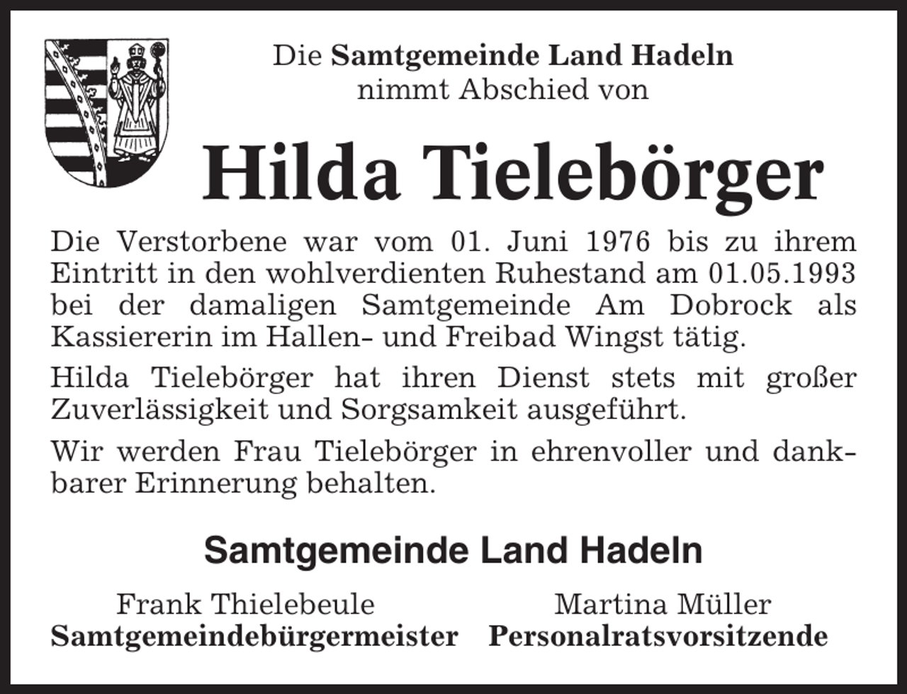 <p>Die Samtgemeinde Land Hadeln<br />nimmt Abschied von</p><p>Hilda Tielebörger<br />Die Verstorbene war vom 01. Juni 1976 bis zu ihrem<br />Eintritt in den wohlverdienten Ruhestand am 01.05.1993<br />bei der damaligen Samtgemeinde Am Dobrock als<br />Kassiererin im Hallen- und Freibad Wingst tätig.<br />Hilda Tielebörger hat ihren Dienst stets mit großer<br />Zuverlässigkeit und Sorgsamkeit ausgeführt.<br />Wir werden Frau Tielebörger in ehrenvoller und dankbarer Erinnerung behalten.</p><p>Samtgemeinde Land Hadeln<br />Frank Thielebeule<br />Samtgemeindebürgermeister</p><p>Martina Müller<br />Personalratsvorsitzende</p>