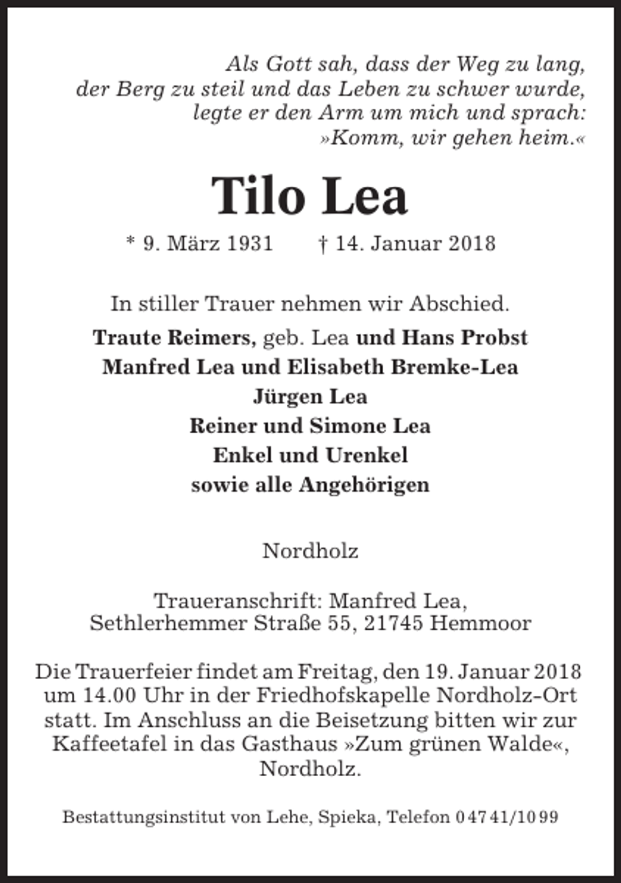 <p>Als Gott sah, dass der Weg zu lang,<br />der Berg zu steil und das Leben zu schwer wurde,<br />legte er den Arm um mich und sprach:<br />»Komm, wir gehen heim.«</p><p>Tilo Lea<br />* 9. März 1931</p><p>† 14. Januar 2018</p><p>In stiller Trauer nehmen wir Abschied.<br />Traute Reimers, geb. Lea und Hans Probst<br />Manfred Lea und Elisabeth Bremke-Lea<br />Jürgen Lea<br />Reiner und Simone Lea<br />Enkel und Urenkel<br />sowie alle Angehörigen<br />Nordholz<br />Traueranschrift: Manfred Lea,<br />Sethlerhemmer Straße 55, 21745 Hemmoor<br />Die Trauerfeier findet am Freitag, den 19. Januar 2018<br />um 14.00 Uhr in der Friedhofskapelle Nordholz-Ort<br />statt. Im Anschluss an die Beisetzung bitten wir zur<br />Kaffeetafel in das Gasthaus »Zum grünen Walde«,<br />Nordholz.<br />Bestattungsinstitut von Lehe, Spieka, Telefon 0 47 41/10 99</p>