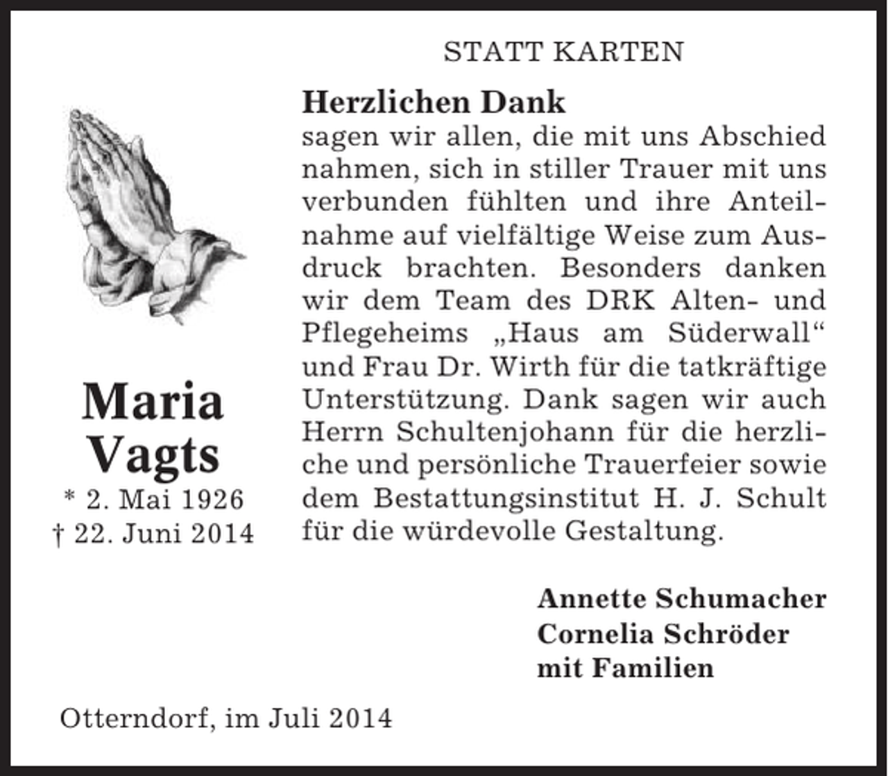 <p>STATT KARTEN</p><p>Herzlichen Dank</p><p>Maria<br />Vagts<br />* 2. Mai 1926<br />† 22. Juni 2014</p><p>sagen wir allen, die mit uns Abschied<br />nahmen, sich in stiller Trauer mit uns<br />verbunden fühlten und ihre Anteilnahme auf vielfältige Weise zum Ausdruck brachten. Besonders danken<br />wir dem Team des DRK Alten- und<br />Pflegeheims „Haus am Süderwall“<br />und Frau Dr. Wirth für die tatkräftige<br />Unterstützung. Dank sagen wir auch<br />Herrn Schultenjohann für die herzliche und persönliche Trauerfeier sowie<br />dem Bestattungsinstitut H. J. Schult<br />für die würdevolle Gestaltung.<br />Annette Schumacher<br />Cornelia Schröder<br />mit Familien</p><p>Otterndorf, im Juli 2014</p>