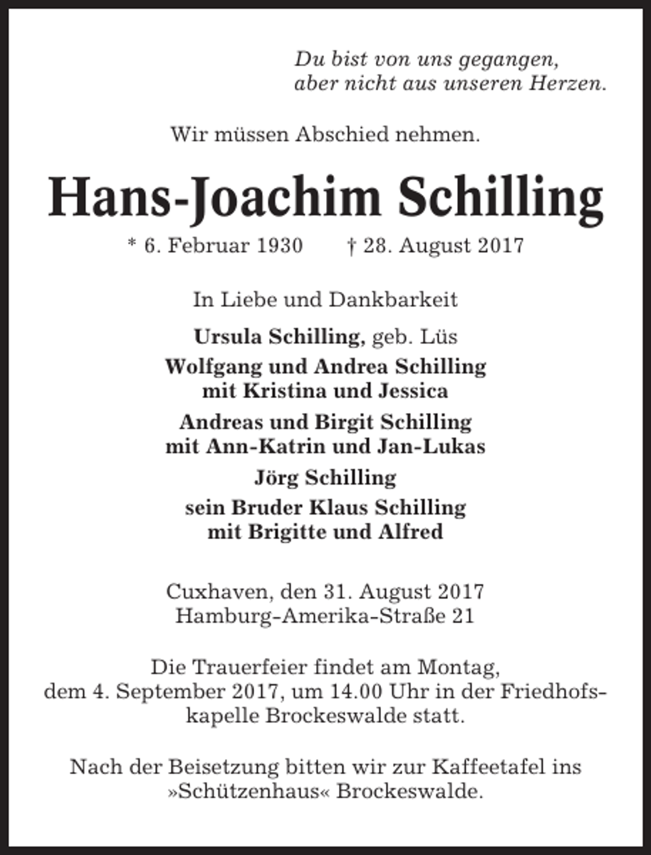 <p>Du bist von uns gegangen,<br />aber nicht aus unseren Herzen.<br />Wir müssen Abschied nehmen.</p><p>Hans-Joachim Schilling<br />* 6. Februar 1930</p><p>† 28. August 2017</p><p>In Liebe und Dankbarkeit<br />Ursula Schilling, geb. Lüs<br />Wolfgang und Andrea Schilling<br />mit Kristina und Jessica<br />Andreas und Birgit Schilling<br />mit Ann-Katrin und Jan-Lukas<br />Jörg Schilling<br />sein Bruder Klaus Schilling<br />mit Brigitte und Alfred<br />Cuxhaven, den 31. August 2017<br />Hamburg-Amerika-Straße 21<br />Die Trauerfeier findet am Montag,<br />dem 4. September 2017, um 14.00 Uhr in der Friedhofskapelle Brockeswalde statt.<br />Nach der Beisetzung bitten wir zur Kaffeetafel ins<br />»Schützenhaus« Brockeswalde.</p>