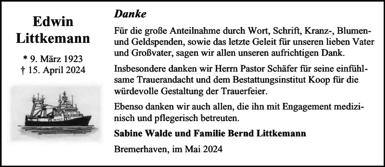 <p>Edwin<br />Littkemann<br />* 9. März 1923<br />† 15. April 2024</p><p>Danke<br />Für die große Anteilnahme durch Wort, Schrift, Kranz-, Blumenund Geldspenden, sowie das letzte Geleit für unseren lieben Vater<br />und Großvater, sagen wir allen unseren aufrichtigen Dank.<br />Insbesondere danken wir Herrn Pastor Schäfer für seine einfühlsame Trauerandacht und dem Bestattungsinstitut Koop für die<br />würdevolle Gestaltung der Trauerfeier.<br />Ebenso danken wir auch allen, die ihn mit Engagement medizinisch und pflegerisch betreuten.<br />Sabine Walde und Familie Bernd Littkemann<br />Bremerhaven, im Mai 2024</p>