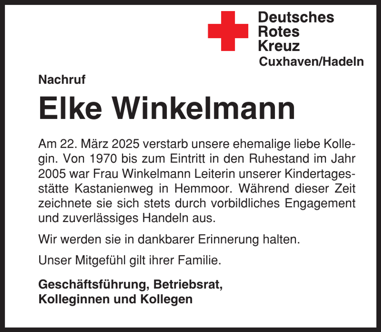<p>Cuxhaven/Hadeln<br />Nachruf</p><p>Elke Winkelmann<br />Am 22. März 2025 verstarb unsere ehemalige liebe Kollegin. Von 1970 bis zum Eintritt in den Ruhestand im Jahr<br />2005 war Frau Winkelmann Leiterin unserer Kindertagesstätte Kastanienweg in Hemmoor. Während dieser Zeit<br />zeichnete sie sich stets durch vorbildliches Engagement<br />und zuverlässiges Handeln aus.<br />Wir werden sie in dankbarer Erinnerung halten.<br />Unser Mitgefühl gilt ihrer Familie.<br />Geschäftsführung, Betriebsrat,<br />Kolleginnen und Kollegen</p>