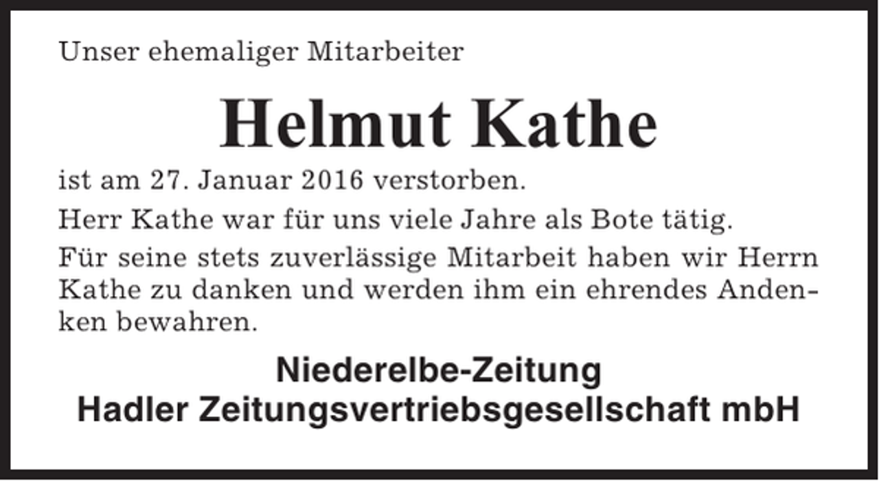 <p>Unser ehemaliger Mitarbeiter</p><p>Helmut Kathe<br />ist am 27. Januar 2016 verstorben.<br />Herr Kathe war für uns viele Jahre als Bote tätig.<br />Für seine stets zuverlässige Mitarbeit haben wir Herrn<br />Kathe zu danken und werden ihm ein ehrendes Andenken bewahren.</p><p>Niederelbe-Zeitung<br />Hadler Zeitungsvertriebsgesellschaft mbH</p>