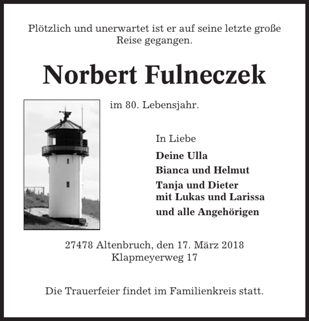 <p>Plötzlich und unerwartet ist er auf seine letzte große<br />Reise gegangen.</p><p>Norbert Fulneczek<br />im 80. Lebensjahr.<br />In Liebe<br />Deine Ulla<br />Bianca und Helmut<br />Tanja und Dieter<br />mit Lukas und Larissa<br />und alle Angehörigen<br />27478 Altenbruch, den 17. März 2018<br />Klapmeyerweg 17<br />Die Trauerfeier findet im Familienkreis statt.</p>