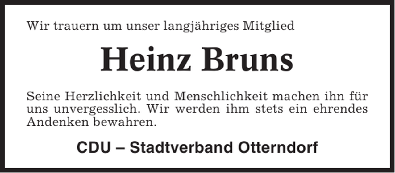 <p>Wir trauern um unser langjähriges Mitglied</p><p>Heinz Bruns<br />Seine Herzlichkeit und Menschlichkeit machen ihn für<br />uns unvergesslich. Wir werden ihm stets ein ehrendes<br />Andenken bewahren.</p><p>CDU – Stadtverband Otterndorf</p>