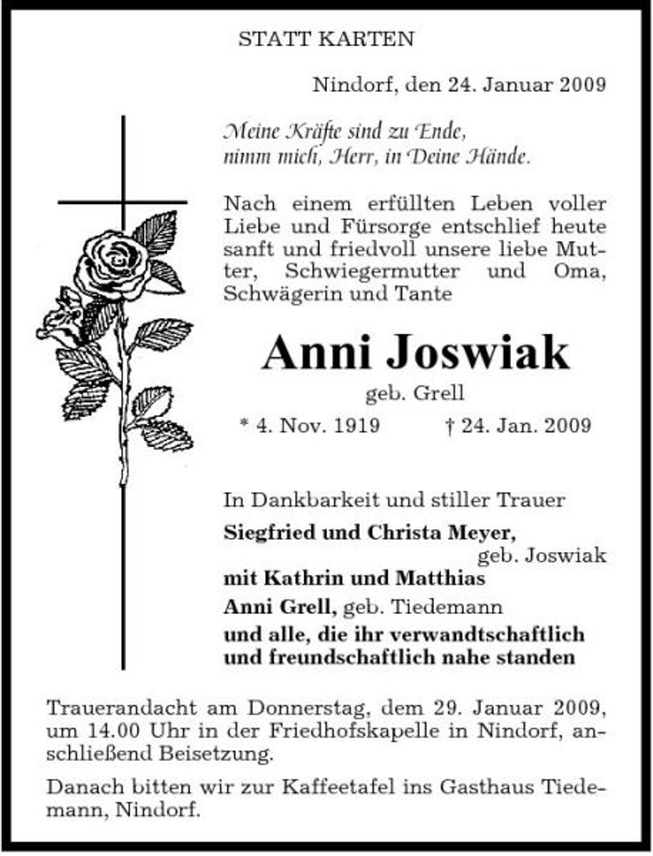 <p>STATT KARTEN Nindorf, den 24. Januar 2009</p><p>Meine Kräfte sind zu Ende, nimm mich, Herr, in Deine Hände.<br />Nach einem erfüllten Leben voller Liebe und Fürsorge entschlief heute sanft und friedvoll unsere liebe Mutter, Schwiegermutter und Oma, Schwägerin und Tante</p><p>Anni Joswiak<br />geb. Grell * 4. Nov. 1919 † 24. Jan. 2009 In Dankbarkeit und stiller Trauer Siegfried und Christa Meyer, geb. Joswiak mit Kathrin und Matthias Anni Grell, geb. Tiedemann und alle, die ihr verwandtschaftlich und freundschaftlich nahe standen Trauerandacht am Donnerstag, dem 29. Januar 2009, um 14.00 Uhr in der Friedhofskapelle in Nindorf, anschließend Beisetzung. Danach bitten wir zur Kaffeetafel ins Gasthaus Tiedemann, Nindorf.</p>