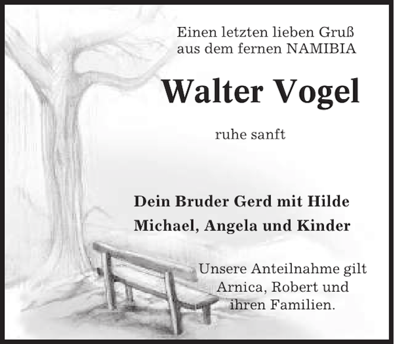 <p>Einen letzten lieben Gruß<br />aus dem fernen NAMIBIA</p><p>Walter Vogel<br />ruhe sanft</p><p>Dein Bruder Gerd mit Hilde<br />Michael, Angela und Kinder<br />Unsere Anteilnahme gilt<br />Arnica, Robert und<br />ihren Familien.</p>