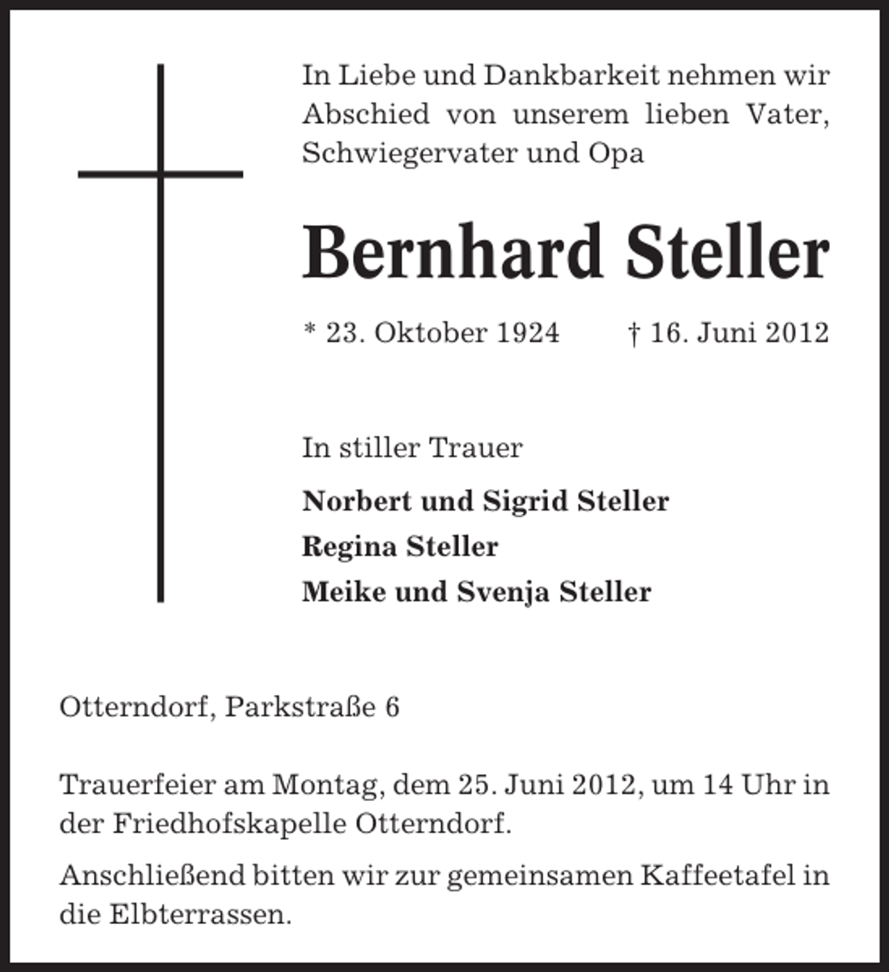<p>In Liebe und Dankbarkeit nehmen wir<br />Abschied von unserem lieben Vater,<br />Schwiegervater und Opa</p><p>Bernhard Steller<br />* 23. Oktober 1924</p><p>† 16. Juni 2012</p><p>In stiller Trauer<br />Norbert und Sigrid Steller<br />Regina Steller<br />Meike und Svenja Steller</p><p>Otterndorf, Parkstraße 6<br />Trauerfeier am Montag, dem 25. Juni 2012, um 14 Uhr in<br />der Friedhofskapelle Otterndorf.<br />Anschließend bitten wir zur gemeinsamen Kaffeetafel in<br />die Elbterrassen.</p>