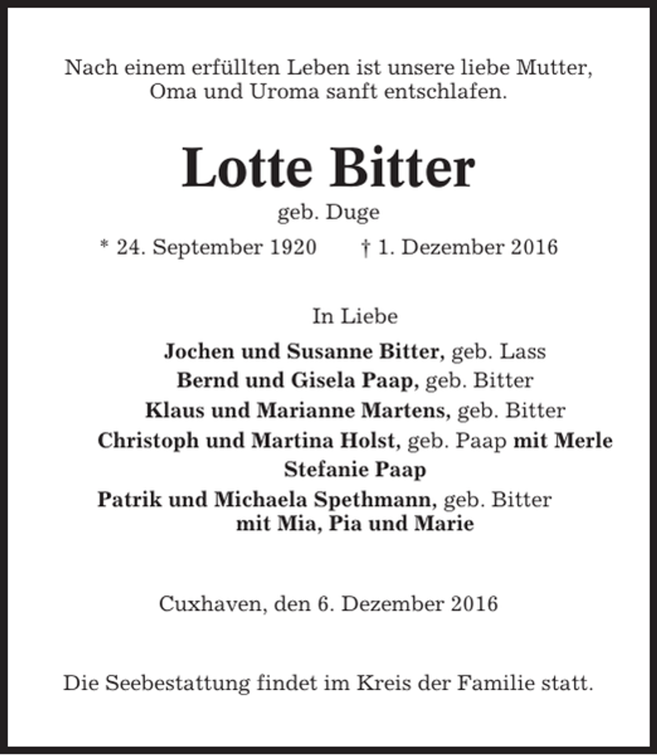 <p>Nach einem erfüllten Leben ist unsere liebe Mutter,<br />Oma und Uroma sanft entschlafen.</p><p>Lotte Bitter<br />geb. Duge<br />* 24. September 1920</p><p>† 1. Dezember 2016</p><p>In Liebe<br />Jochen und Susanne Bitter, geb. Lass<br />Bernd und Gisela Paap, geb. Bitter<br />Klaus und Marianne Martens, geb. Bitter<br />Christoph und Martina Holst, geb. Paap mit Merle<br />Stefanie Paap<br />Patrik und Michaela Spethmann, geb. Bitter<br />mit Mia, Pia und Marie</p><p>Cuxhaven, den 6. Dezember 2016</p><p>Die Seebestattung findet im Kreis der Familie statt.</p>