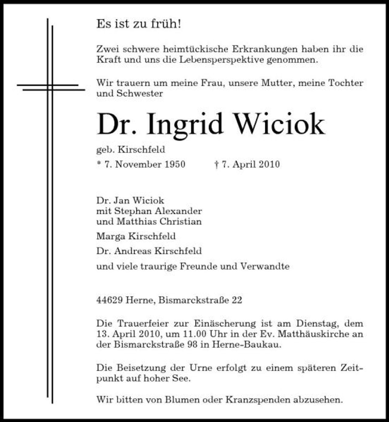 <p>Es ist zu früh!<br />Zwei schwere heimtückische Erkrankungen haben ihr die Kraft und uns die Lebensperspektive genommen. Wir trauern um meine Frau, unsere Mutter, meine Tochter und Schwester</p><p>Dr. Ingrid Wiciok<br />geb. Kirschfeld * 7. November 1950 † 7. April 2010 Dr. Jan Wiciok mit Stephan Alexander und Matthias Christian Marga Kirschfeld Dr. Andreas Kirschfeld und viele traurige Freunde und Verwandte</p><p>44629 Herne, Bismarckstraße 22 Die Trauerfeier zur Einäscherung ist am Dienstag, dem 13. April 2010, um 11.00 Uhr in der Ev. Matthäuskirche an der Bismarckstraße 98 in Herne-Baukau. Die Beisetzung der Urne erfolgt zu einem späteren Zeitpunkt auf hoher See. Wir bitten von Blumen oder Kranzspenden abzusehen.</p>