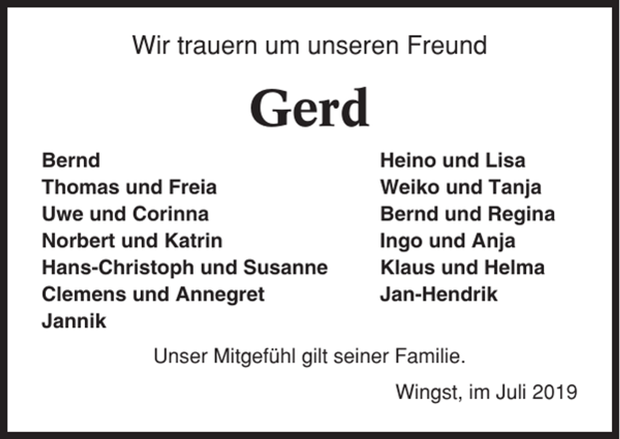 <p>Wir trauern um unseren Freund</p><p>Gerd<br />Bernd<br />Thomas und Freia<br />Uwe und Corinna<br />Norbert und Katrin<br />Hans-Christoph und Susanne<br />Clemens und Annegret<br />Jannik</p><p>Heino und Lisa<br />Weiko und Tanja<br />Bernd und Regina<br />Ingo und Anja<br />Klaus und Helma<br />Jan-Hendrik</p><p>Unser Mitgefühl gilt seiner Familie.<br />Wingst, im Juli 2019</p>