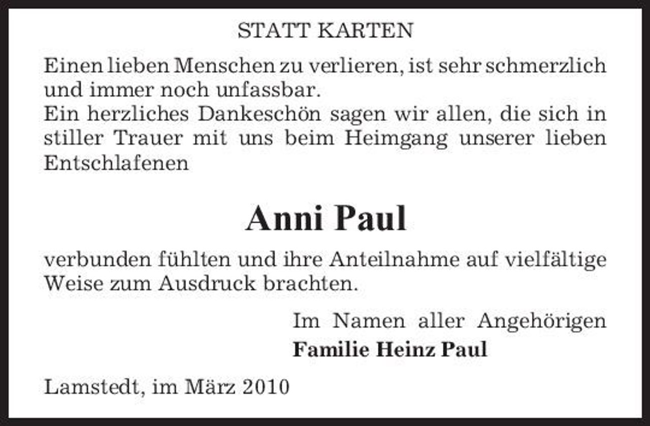 <p>STATT KARTEN Einen lieben Menschen zu verlieren, ist sehr schmerzlich und immer noch unfassbar. Ein herzliches Dankeschön sagen wir allen, die sich in stiller Trauer mit uns beim Heimgang unserer lieben Entschlafenen</p><p>Anni Paul<br />verbunden fühlten und ihre Anteilnahme auf vielfältige Weise zum Ausdruck brachten. Im Namen aller Angehörigen Familie Heinz Paul Lamstedt, im März 2010</p>