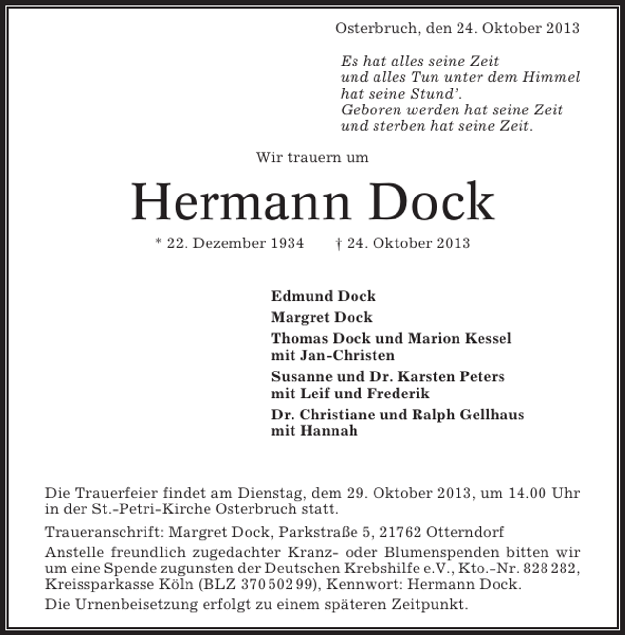 <p>Osterbruch, den 24. Oktober 2013<br />Es hat alles seine Zeit<br />und alles Tun unter dem Himmel<br />hat seine Stund’.<br />Geboren werden hat seine Zeit<br />und sterben hat seine Zeit.<br />Wir trauern um</p><p>Hermann Dock<br />* 22. Dezember 1934</p><p>† 24. Oktober 2013</p><p>Edmund Dock<br />Margret Dock<br />Thomas Dock und Marion Kessel<br />mit Jan-Christen<br />Susanne und Dr. Karsten Peters<br />mit Leif und Frederik<br />Dr. Christiane und Ralph Gellhaus<br />mit Hannah</p><p>Die Trauerfeier findet am Dienstag, dem 29. Oktober 2013, um 14.00 Uhr<br />in der St.-Petri-Kirche Osterbruch statt.<br />Traueranschrift: Margret Dock, Parkstraße 5, 21762 Otterndorf<br />Anstelle freundlich zugedachter Kranz- oder Blumenspenden bitten wir<br />um eine Spende zugunsten der Deutschen Krebshilfe e.V., Kto.-Nr. 82,<br />Kreissparkasse Köln (BLZ 370 502 99), Kennwort: Hermann Dock.<br />Die Urnenbeisetzung erfolgt zu einem späteren Zeitpunkt.</p>