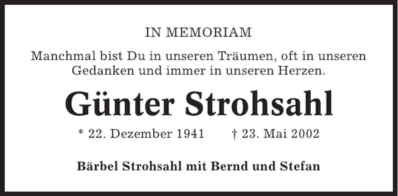 <p>IN MEMORIAM<br />Manchmal bist Du in unseren Träumen, oft in unseren<br />Gedanken und immer in unseren Herzen.</p><p>Günter Strohsahl<br />* 22. Dezember 1941</p><p>† 23. Mai 2002</p><p>Bärbel Strohsahl mit Bernd und Stefan</p>
