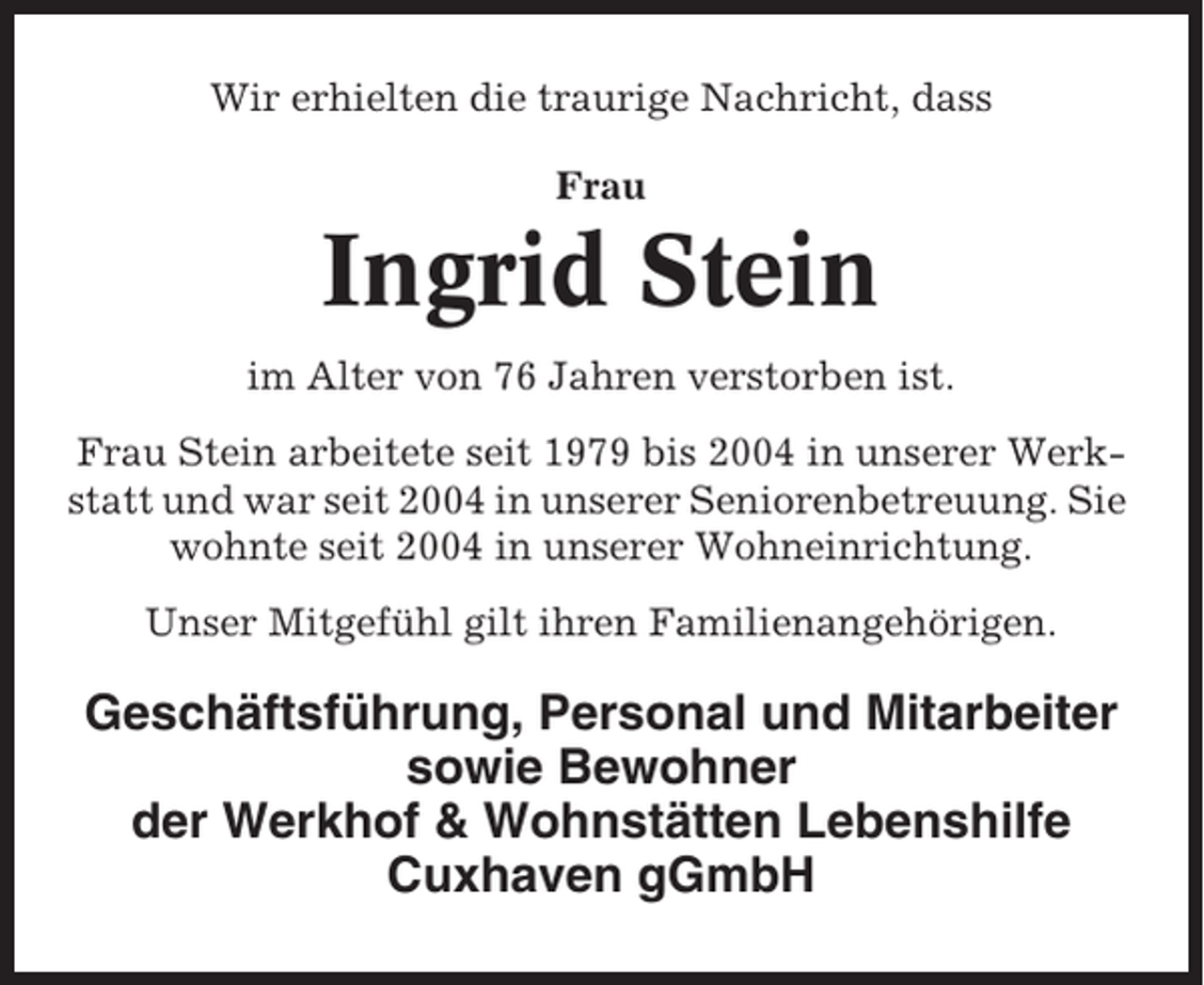 <p>Wir erhielten die traurige Nachricht, dass<br />Frau</p><p>Ingrid Stein<br />im Alter von 76 Jahren verstorben ist.<br />Frau Stein arbeitete seit 1979 bis 2004 in unserer Werkstatt und war seit 2004 in unserer Seniorenbetreuung. Sie<br />wohnte seit 2004 in unserer Wohneinrichtung.<br />Unser Mitgefühl gilt ihren Familienangehörigen.</p><p>Geschäftsführung, Personal und Mitarbeiter<br />sowie Bewohner<br />der Werkhof &amp; Wohnstätten Lebenshilfe<br />Cuxhaven gGmbH</p>