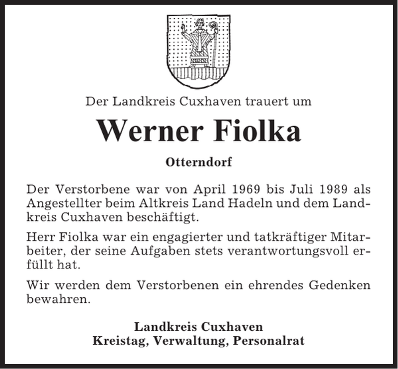 <p>Der Landkreis Cuxhaven trauert um</p><p>Werner Fiolka<br />Otterndorf<br />Der Verstorbene war von April 1969 bis Juli 1989 als<br />Angestellter beim Altkreis Land Hadeln und dem Landkreis Cuxhaven beschäftigt.<br />Herr Fiolka war ein engagierter und tatkräftiger Mitarbeiter, der seine Aufgaben stets verantwortungsvoll erfüllt hat.<br />Wir werden dem Verstorbenen ein ehrendes Gedenken<br />bewahren.<br />Landkreis Cuxhaven<br />Kreistag, Verwaltung, Personalrat</p>