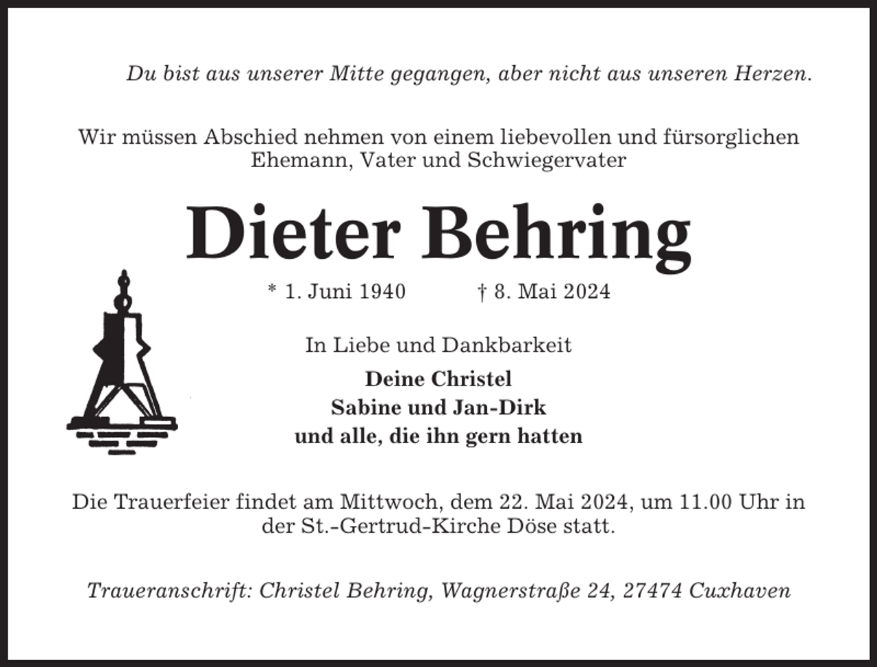 <p>Du bist aus unserer Mitte gegangen, aber nicht aus unseren Herzen.<br />Wir müssen Abschied nehmen von einem liebevollen und fürsorglichen<br />Ehemann, Vater und Schwiegervater</p><p>Dieter Behring<br />* 1. Juni 1940</p><p>† 8. Mai 2024</p><p>In Liebe und Dankbarkeit<br />Deine Christel<br />Sabine und Jan-Dirk<br />und alle, die ihn gern hatten<br />Die Trauerfeier findet am Mittwoch, dem 22. Mai 2024, um 11.00 Uhr in<br />der St.-Gertrud-Kirche Döse statt.<br />Traueranschrift: Christel Behring, Wagnerstraße 24, 27474 Cuxhaven</p>