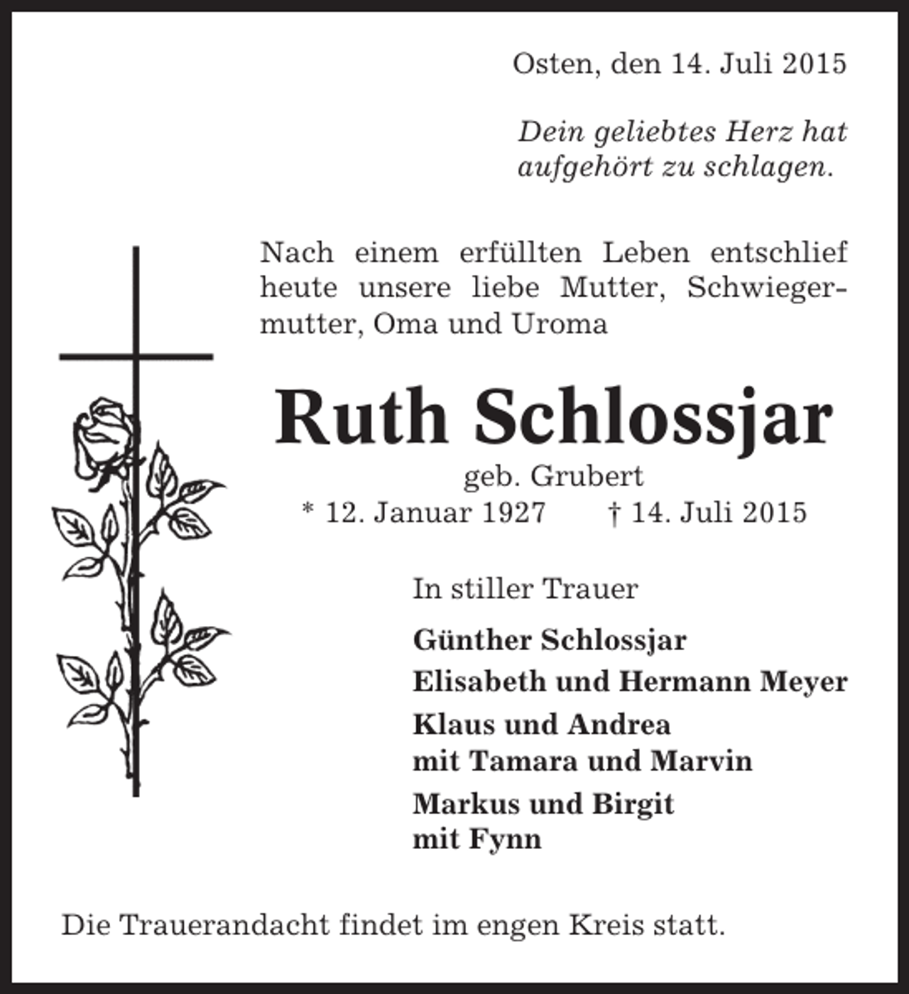 <p>Osten, den 14. Juli 2015<br />Dein geliebtes Herz hat<br />aufgehört zu schlagen.<br />Nach einem erfüllten Leben entschlief<br />heute unsere liebe Mutter, Schwiegermutter, Oma und Uroma</p><p>Ruth Schlossjar<br />geb. Grubert<br />* 12. Januar 1927<br />† 14. Juli 2015<br />In stiller Trauer<br />Günther Schlossjar<br />Elisabeth und Hermann Meyer<br />Klaus und Andrea<br />mit Tamara und Marvin<br />Markus und Birgit<br />mit Fynn<br />Die Trauerandacht findet im engen Kreis statt.</p>
