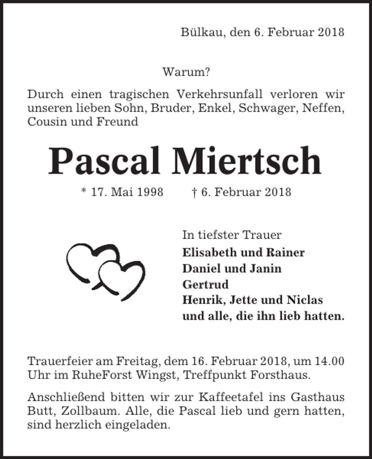 <p>Bülkau, den 6. Februar 2018<br />Warum?<br />Durch einen tragischen Verkehrsunfall verloren wir<br />unseren lieben Sohn, Bruder, Enkel, Schwager, Neffen,<br />Cousin und Freund</p><p>Pascal Miertsch<br />* 17. Mai 1998</p><p>† 6. Februar 2018</p><p>In tiefster Trauer<br />Elisabeth und Rainer<br />Daniel und Janin<br />Gertrud<br />Henrik, Jette und Niclas<br />und alle, die ihn lieb hatten.</p><p>Trauerfeier am Freitag, dem 16. Februar 2018, um 14.00<br />Uhr im RuheForst Wingst, Treffpunkt Forsthaus.<br />Anschließend bitten wir zur Kaffeetafel ins Gasthaus<br />Butt, Zollbaum. Alle, die Pascal lieb und gern hatten,<br />sind herzlich eingeladen.</p>