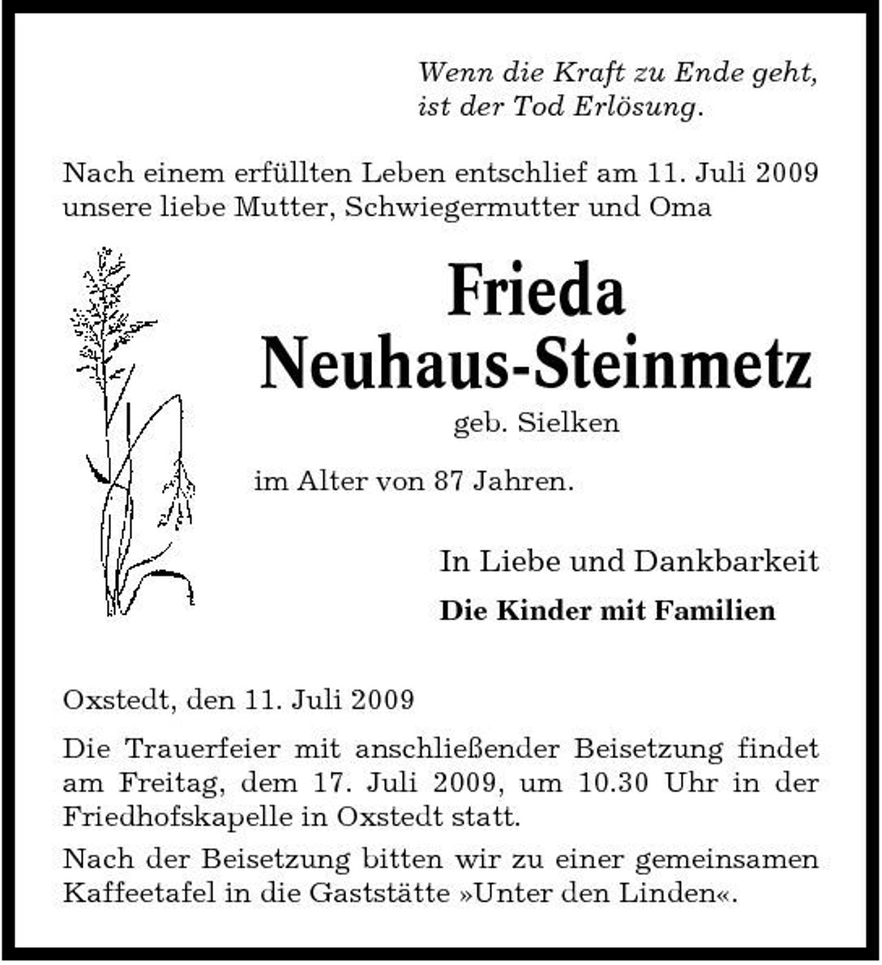 <p>Wenn die Kraft zu Ende geht, ist der Tod Erlösung. Nach einem erfüllten Leben entschlief am 11. Juli 2009 unsere liebe Mutter, Schwiegermutter und Oma</p><p>Frieda Neuhaus-Steinmetz<br />geb. Sielken im Alter von 87 Jahren.</p><p>In Liebe und Dankbarkeit<br />Die Kinder mit Familien Oxstedt, den 11. Juli 2009 Die Trauerfeier mit anschließender Beisetzung findet am Freitag, dem 17. Juli 2009, um 10.30 Uhr in der Friedhofskapelle in Oxstedt statt. Nach der Beisetzung bitten wir zu einer gemeinsamen Kaffeetafel in die Gaststätte »Unter den Linden«.</p>